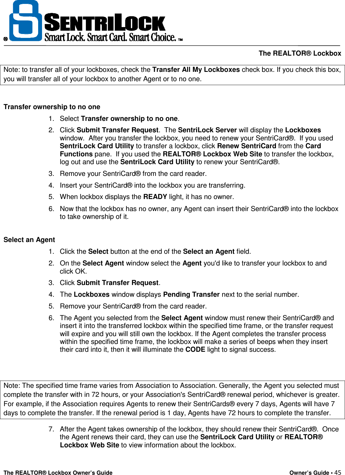     The REALTOR® Lockbox The REALTOR® Lockbox Owner’s Guide    Owner’s Guide • 45  Note: to transfer all of your lockboxes, check the Transfer All My Lockboxes check box. If you check this box, you will transfer all of your lockbox to another Agent or to no one.  Transfer ownership to no one  1.  Select Transfer ownership to no one.  2.  Click Submit Transfer Request.  The SentriLock Server will display the Lockboxes window.  After you transfer the lockbox, you need to renew your SentriCard®.  If you used SentriLock Card Utility to transfer a lockbox, click Renew SentriCard from the Card Functions pane.  If you used the REALTOR® Lockbox Web Site to transfer the lockbox, log out and use the SentriLock Card Utility to renew your SentriCard®.  3.  Remove your SentriCard® from the card reader.  4.  Insert your SentriCard® into the lockbox you are transferring.  5.  When lockbox displays the READY light, it has no owner.  6.  Now that the lockbox has no owner, any Agent can insert their SentriCard® into the lockbox to take ownership of it.   Select an Agent  1.  Click the Select button at the end of the Select an Agent field.  2.  On the Select Agent window select the Agent you&apos;d like to transfer your lockbox to and click OK.  3.  Click Submit Transfer Request.  4.  The Lockboxes window displays Pending Transfer next to the serial number.  5.  Remove your SentriCard® from the card reader.  6.  The Agent you selected from the Select Agent window must renew their SentriCard® and insert it into the transferred lockbox within the specified time frame, or the transfer request will expire and you will still own the lockbox. If the Agent completes the transfer process within the specified time frame, the lockbox will make a series of beeps when they insert their card into it, then it will illuminate the CODE light to signal success.   Note: The specified time frame varies from Association to Association. Generally, the Agent you selected must complete the transfer with in 72 hours, or your Association&apos;s SentriCard® renewal period, whichever is greater. For example, if the Association requires Agents to renew their SentriCards® every 7 days, Agents will have 7 days to complete the transfer. If the renewal period is 1 day, Agents have 72 hours to complete the transfer. 7.  After the Agent takes ownership of the lockbox, they should renew their SentriCard®.  Once the Agent renews their card, they can use the SentriLock Card Utility or REALTOR® Lockbox Web Site to view information about the lockbox. 