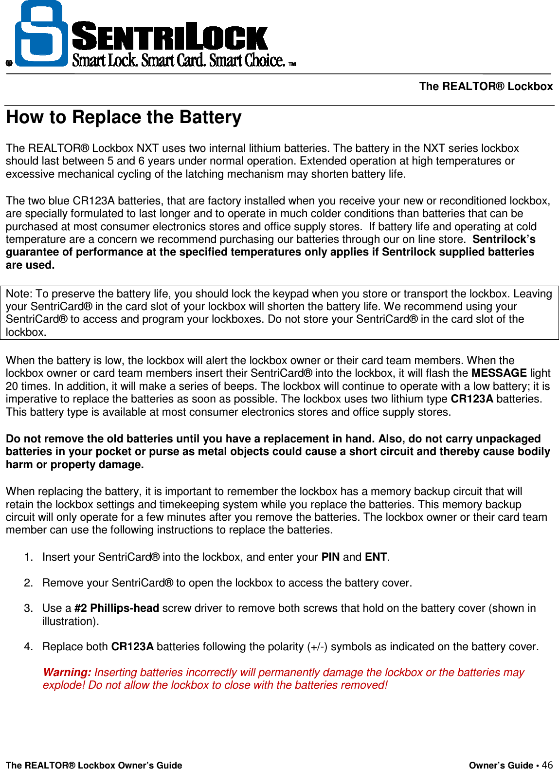     The REALTOR® Lockbox The REALTOR® Lockbox Owner’s Guide    Owner’s Guide • 46  How to Replace the Battery The REALTOR® Lockbox NXT uses two internal lithium batteries. The battery in the NXT series lockbox should last between 5 and 6 years under normal operation. Extended operation at high temperatures or excessive mechanical cycling of the latching mechanism may shorten battery life. The two blue CR123A batteries, that are factory installed when you receive your new or reconditioned lockbox, are specially formulated to last longer and to operate in much colder conditions than batteries that can be purchased at most consumer electronics stores and office supply stores.  If battery life and operating at cold temperature are a concern we recommend purchasing our batteries through our on line store.  Sentrilock’s guarantee of performance at the specified temperatures only applies if Sentrilock supplied batteries are used. Note: To preserve the battery life, you should lock the keypad when you store or transport the lockbox. Leaving your SentriCard® in the card slot of your lockbox will shorten the battery life. We recommend using your SentriCard® to access and program your lockboxes. Do not store your SentriCard® in the card slot of the lockbox. When the battery is low, the lockbox will alert the lockbox owner or their card team members. When the lockbox owner or card team members insert their SentriCard® into the lockbox, it will flash the MESSAGE light 20 times. In addition, it will make a series of beeps. The lockbox will continue to operate with a low battery; it is imperative to replace the batteries as soon as possible. The lockbox uses two lithium type CR123A batteries. This battery type is available at most consumer electronics stores and office supply stores.  Do not remove the old batteries until you have a replacement in hand. Also, do not carry unpackaged batteries in your pocket or purse as metal objects could cause a short circuit and thereby cause bodily harm or property damage. When replacing the battery, it is important to remember the lockbox has a memory backup circuit that will retain the lockbox settings and timekeeping system while you replace the batteries. This memory backup circuit will only operate for a few minutes after you remove the batteries. The lockbox owner or their card team member can use the following instructions to replace the batteries. 1.  Insert your SentriCard® into the lockbox, and enter your PIN and ENT.  2.  Remove your SentriCard® to open the lockbox to access the battery cover.  3.  Use a #2 Phillips-head screw driver to remove both screws that hold on the battery cover (shown in illustration).  4.  Replace both CR123A batteries following the polarity (+/-) symbols as indicated on the battery cover.   Warning: Inserting batteries incorrectly will permanently damage the lockbox or the batteries may explode! Do not allow the lockbox to close with the batteries removed!     