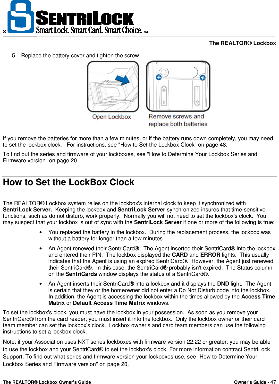     The REALTOR® Lockbox The REALTOR® Lockbox Owner’s Guide    Owner’s Guide • 47  5.  Replace the battery cover and tighten the screw.   If you remove the batteries for more than a few minutes, or if the battery runs down completely, you may need to set the lockbox clock.   For instructions, see &quot;How to Set the Lockbox Clock&quot; on page 48.  To find out the series and firmware of your lockboxes, see &quot;How to Determine Your Lockbox Series and Firmware version&quot; on page 20  How to Set the LockBox Clock  The REALTOR® Lockbox system relies on the lockbox&apos;s internal clock to keep it synchronized with SentriLock Server.  Keeping the lockbox and SentriLock Server synchronized insures that time-sensitive functions, such as do not disturb, work properly.  Normally you will not need to set the lockbox&apos;s clock.  You may suspect that your lockbox is out of sync with the SentriLock Server if one or more of the following is true:  •  You replaced the battery in the lockbox.  During the replacement process, the lockbox was without a battery for longer than a few minutes.  •  An Agent renewed their SentriCard®.  The Agent inserted their SentriCard® into the lockbox and entered their PIN.  The lockbox displayed the CARD and ERROR lights.  This usually indicates that the Agent is using an expired SentriCard®.  However, the Agent just renewed their SentriCard®.  In this case, the SentriCard® probably isn&apos;t expired.  The Status column on the SentriCards window displays the status of a SentriCard®.  •  An Agent inserts their SentriCard® into a lockbox and it displays the DND light.  The Agent is certain that they or the homeowner did not enter a Do Not Disturb code into the lockbox.  In addition, the Agent is accessing the lockbox within the times allowed by the Access Time Matrix or Default Access Time Matrix windows.  To set the lockbox&apos;s clock, you must have the lockbox in your possession.  As soon as you remove your SentriCard® from the card reader, you must insert it into the lockbox.  Only the lockbox owner or their card team member can set the lockbox&apos;s clock.  Lockbox owner&apos;s and card team members can use the following instructions to set a lockbox clock. Note: if your Association uses NXT series lockboxes with firmware version 22.22 or greater, you may be able to use the lockbox and your SentriCard® to set the lockbox&apos;s clock. For more information contract SentriLock Support. To find out what series and firmware version your lockboxes use, see &quot;How to Determine Your Lockbox Series and Firmware version&quot; on page 20. 