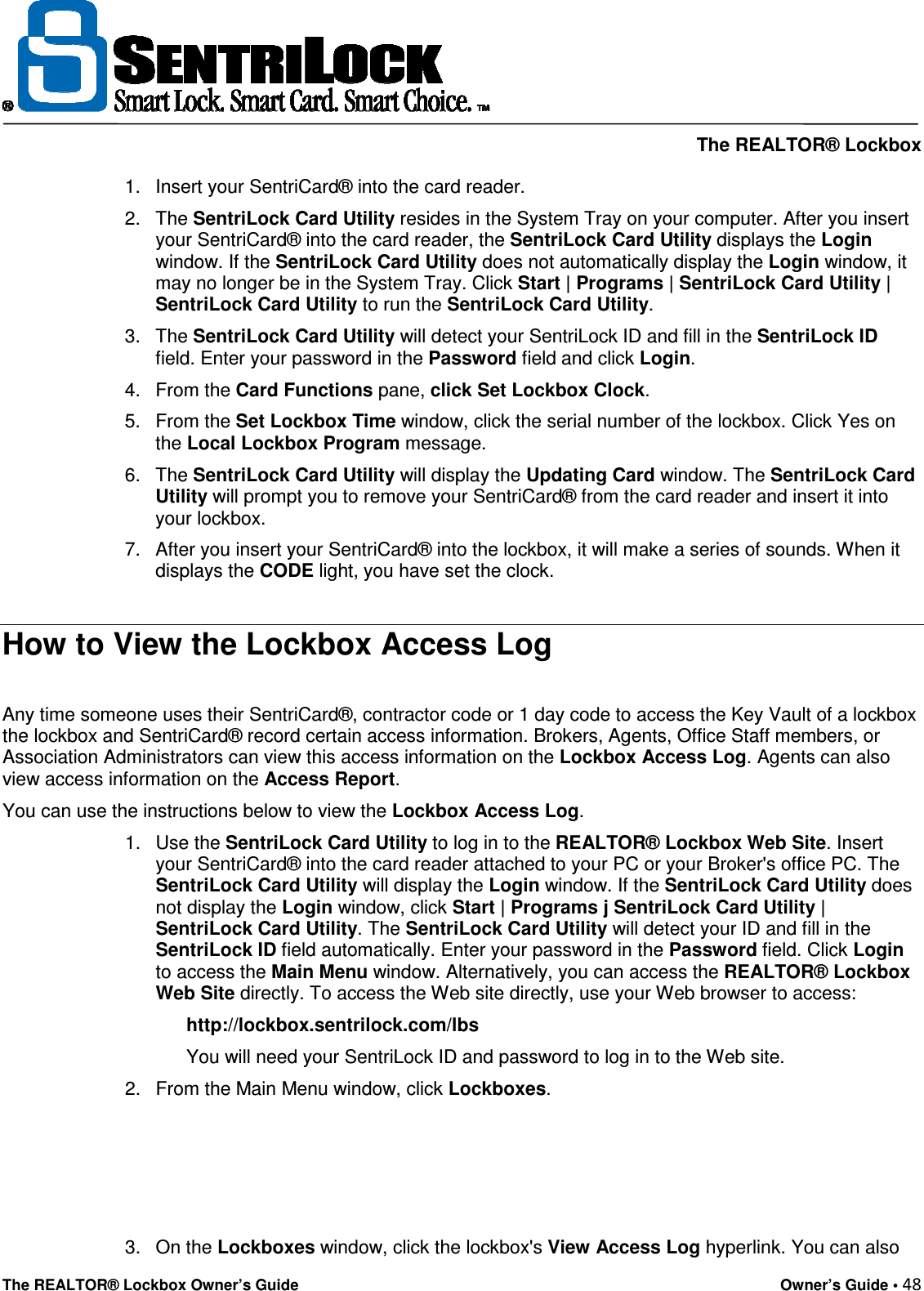     The REALTOR® Lockbox The REALTOR® Lockbox Owner’s Guide    Owner’s Guide • 48  1.  Insert your SentriCard® into the card reader.  2.  The SentriLock Card Utility resides in the System Tray on your computer. After you insert your SentriCard® into the card reader, the SentriLock Card Utility displays the Login window. If the SentriLock Card Utility does not automatically display the Login window, it may no longer be in the System Tray. Click Start | Programs | SentriLock Card Utility | SentriLock Card Utility to run the SentriLock Card Utility.  3.  The SentriLock Card Utility will detect your SentriLock ID and fill in the SentriLock ID field. Enter your password in the Password field and click Login.  4.  From the Card Functions pane, click Set Lockbox Clock.  5.  From the Set Lockbox Time window, click the serial number of the lockbox. Click Yes on the Local Lockbox Program message.  6.  The SentriLock Card Utility will display the Updating Card window. The SentriLock Card Utility will prompt you to remove your SentriCard® from the card reader and insert it into your lockbox.  7.  After you insert your SentriCard® into the lockbox, it will make a series of sounds. When it displays the CODE light, you have set the clock.  How to View the Lockbox Access Log  Any time someone uses their SentriCard®, contractor code or 1 day code to access the Key Vault of a lockbox the lockbox and SentriCard® record certain access information. Brokers, Agents, Office Staff members, or Association Administrators can view this access information on the Lockbox Access Log. Agents can also view access information on the Access Report. You can use the instructions below to view the Lockbox Access Log.  1.  Use the SentriLock Card Utility to log in to the REALTOR® Lockbox Web Site. Insert your SentriCard® into the card reader attached to your PC or your Broker&apos;s office PC. The SentriLock Card Utility will display the Login window. If the SentriLock Card Utility does not display the Login window, click Start | Programs j SentriLock Card Utility | SentriLock Card Utility. The SentriLock Card Utility will detect your ID and fill in the SentriLock ID field automatically. Enter your password in the Password field. Click Login to access the Main Menu window. Alternatively, you can access the REALTOR® Lockbox Web Site directly. To access the Web site directly, use your Web browser to access:  http://lockbox.sentrilock.com/lbs  You will need your SentriLock ID and password to log in to the Web site.  2.  From the Main Menu window, click Lockboxes.      3.  On the Lockboxes window, click the lockbox&apos;s View Access Log hyperlink. You can also 