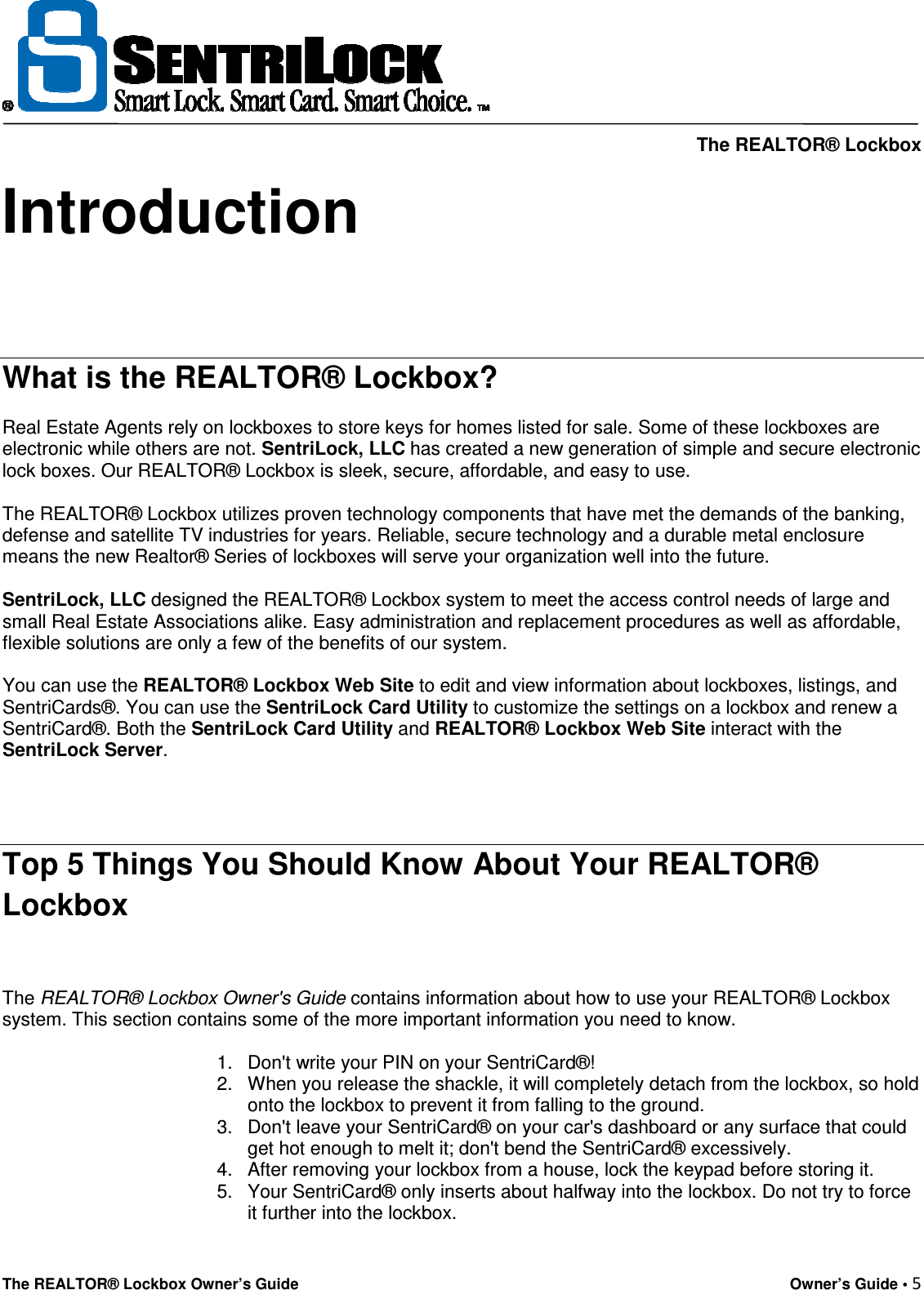     The REALTOR® Lockbox The REALTOR® Lockbox Owner’s Guide    Owner’s Guide • 5  Introduction    What is the REALTOR® Lockbox?  Real Estate Agents rely on lockboxes to store keys for homes listed for sale. Some of these lockboxes are electronic while others are not. SentriLock, LLC has created a new generation of simple and secure electronic lock boxes. Our REALTOR® Lockbox is sleek, secure, affordable, and easy to use.  The REALTOR® Lockbox utilizes proven technology components that have met the demands of the banking, defense and satellite TV industries for years. Reliable, secure technology and a durable metal enclosure means the new Realtor® Series of lockboxes will serve your organization well into the future.  SentriLock, LLC designed the REALTOR® Lockbox system to meet the access control needs of large and small Real Estate Associations alike. Easy administration and replacement procedures as well as affordable, flexible solutions are only a few of the benefits of our system.  You can use the REALTOR® Lockbox Web Site to edit and view information about lockboxes, listings, and SentriCards®. You can use the SentriLock Card Utility to customize the settings on a lockbox and renew a SentriCard®. Both the SentriLock Card Utility and REALTOR® Lockbox Web Site interact with the SentriLock Server.   Top 5 Things You Should Know About Your REALTOR® Lockbox  The REALTOR® Lockbox Owner&apos;s Guide contains information about how to use your REALTOR® Lockbox system. This section contains some of the more important information you need to know.  1.  Don&apos;t write your PIN on your SentriCard®! 2.  When you release the shackle, it will completely detach from the lockbox, so hold onto the lockbox to prevent it from falling to the ground. 3.  Don&apos;t leave your SentriCard® on your car&apos;s dashboard or any surface that could get hot enough to melt it; don&apos;t bend the SentriCard® excessively. 4.  After removing your lockbox from a house, lock the keypad before storing it. 5.  Your SentriCard® only inserts about halfway into the lockbox. Do not try to force it further into the lockbox.  