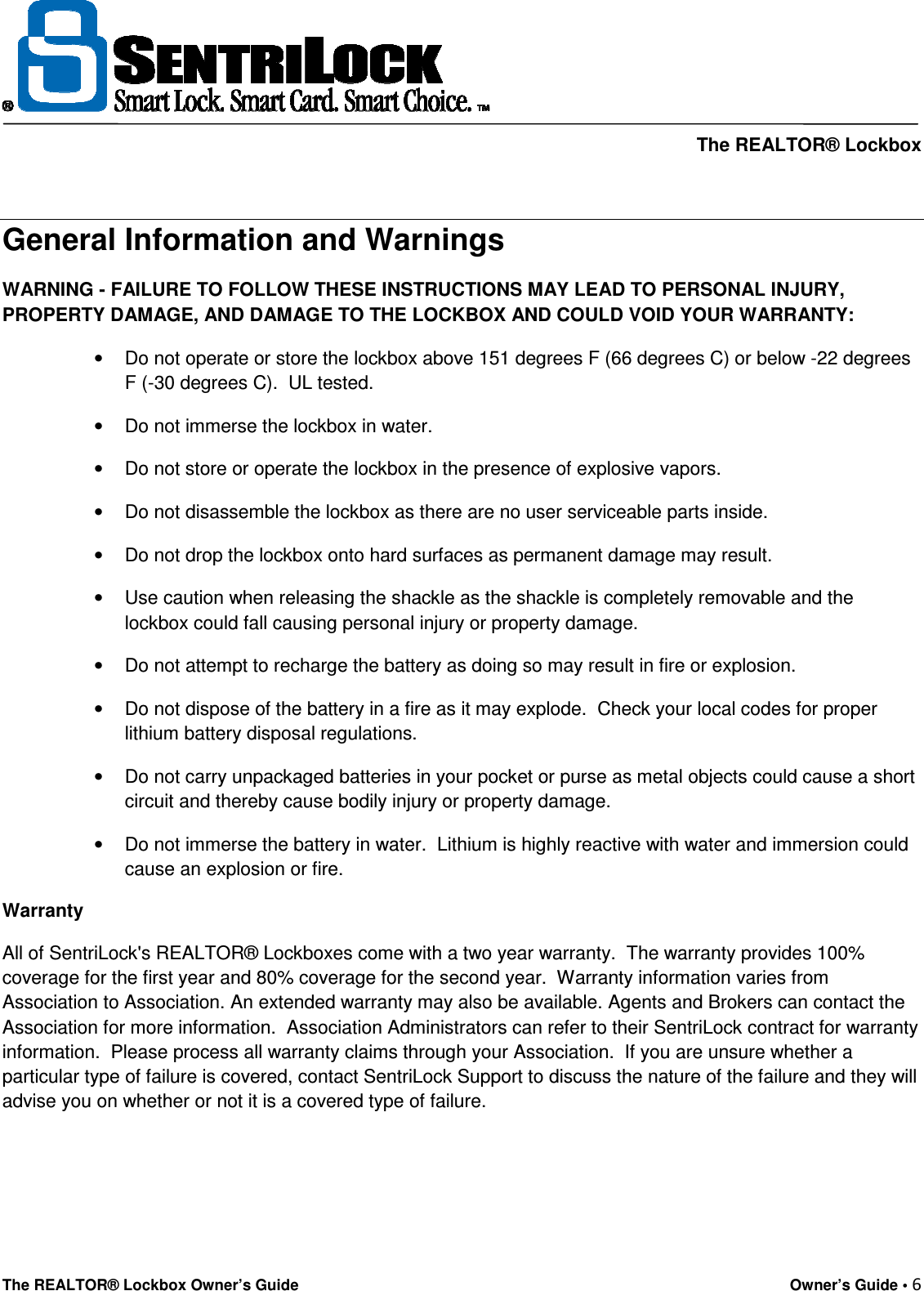     The REALTOR® Lockbox The REALTOR® Lockbox Owner’s Guide    Owner’s Guide • 6    General Information and Warnings WARNING - FAILURE TO FOLLOW THESE INSTRUCTIONS MAY LEAD TO PERSONAL INJURY, PROPERTY DAMAGE, AND DAMAGE TO THE LOCKBOX AND COULD VOID YOUR WARRANTY: •  Do not operate or store the lockbox above 151 degrees F (66 degrees C) or below -22 degrees F (-30 degrees C).  UL tested. •  Do not immerse the lockbox in water. •  Do not store or operate the lockbox in the presence of explosive vapors. •  Do not disassemble the lockbox as there are no user serviceable parts inside. •  Do not drop the lockbox onto hard surfaces as permanent damage may result. •  Use caution when releasing the shackle as the shackle is completely removable and the lockbox could fall causing personal injury or property damage. •  Do not attempt to recharge the battery as doing so may result in fire or explosion. •  Do not dispose of the battery in a fire as it may explode.  Check your local codes for proper lithium battery disposal regulations. •  Do not carry unpackaged batteries in your pocket or purse as metal objects could cause a short circuit and thereby cause bodily injury or property damage. •  Do not immerse the battery in water.  Lithium is highly reactive with water and immersion could cause an explosion or fire. Warranty All of SentriLock&apos;s REALTOR® Lockboxes come with a two year warranty.  The warranty provides 100% coverage for the first year and 80% coverage for the second year.  Warranty information varies from Association to Association. An extended warranty may also be available. Agents and Brokers can contact the Association for more information.  Association Administrators can refer to their SentriLock contract for warranty information.  Please process all warranty claims through your Association.  If you are unsure whether a particular type of failure is covered, contact SentriLock Support to discuss the nature of the failure and they will advise you on whether or not it is a covered type of failure.    