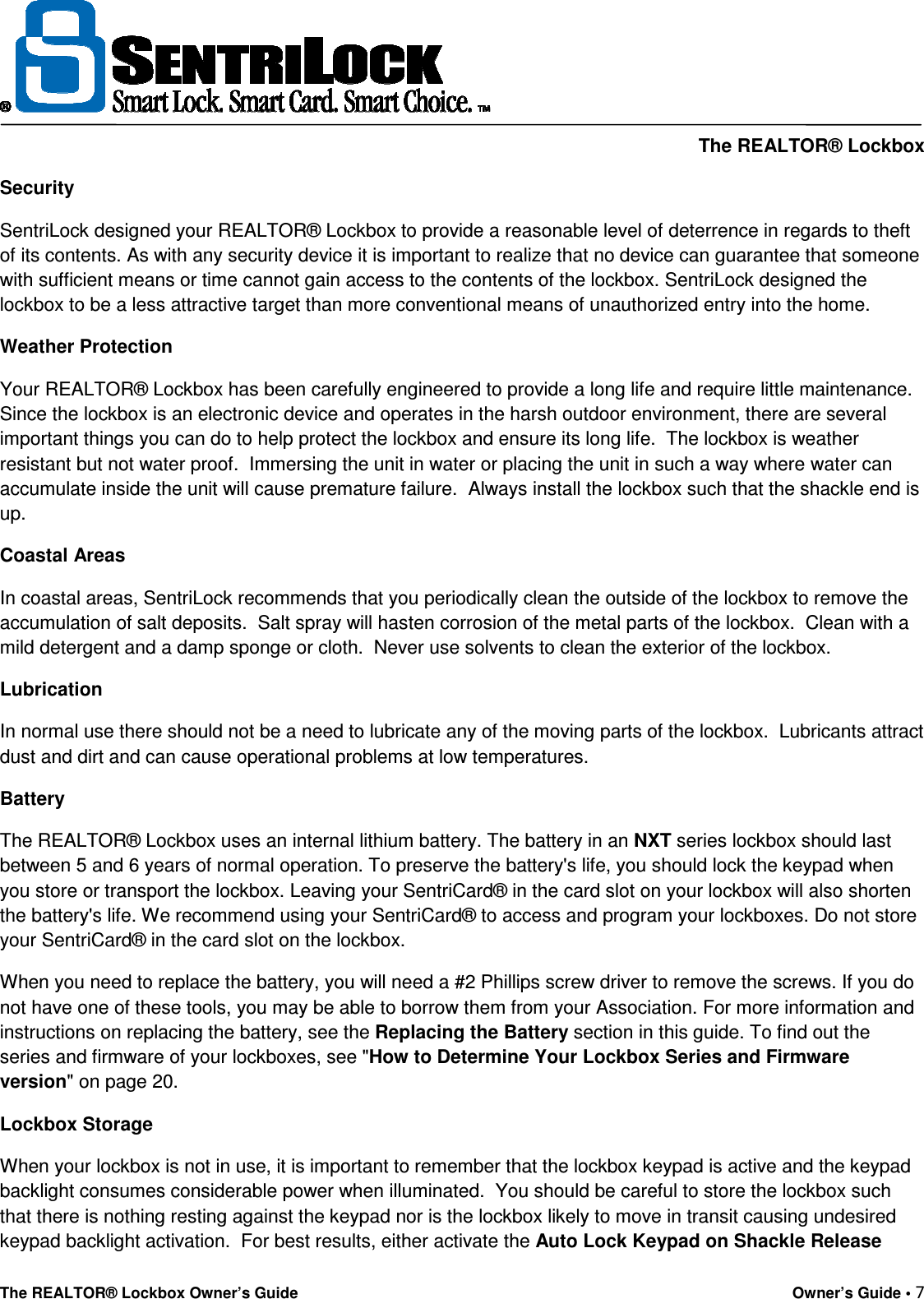     The REALTOR® Lockbox The REALTOR® Lockbox Owner’s Guide    Owner’s Guide • 7  Security SentriLock designed your REALTOR® Lockbox to provide a reasonable level of deterrence in regards to theft of its contents. As with any security device it is important to realize that no device can guarantee that someone with sufficient means or time cannot gain access to the contents of the lockbox. SentriLock designed the lockbox to be a less attractive target than more conventional means of unauthorized entry into the home. Weather Protection Your REALTOR® Lockbox has been carefully engineered to provide a long life and require little maintenance.  Since the lockbox is an electronic device and operates in the harsh outdoor environment, there are several important things you can do to help protect the lockbox and ensure its long life.  The lockbox is weather resistant but not water proof.  Immersing the unit in water or placing the unit in such a way where water can accumulate inside the unit will cause premature failure.  Always install the lockbox such that the shackle end is up. Coastal Areas In coastal areas, SentriLock recommends that you periodically clean the outside of the lockbox to remove the accumulation of salt deposits.  Salt spray will hasten corrosion of the metal parts of the lockbox.  Clean with a mild detergent and a damp sponge or cloth.  Never use solvents to clean the exterior of the lockbox. Lubrication In normal use there should not be a need to lubricate any of the moving parts of the lockbox.  Lubricants attract dust and dirt and can cause operational problems at low temperatures. Battery The REALTOR® Lockbox uses an internal lithium battery. The battery in an NXT series lockbox should last between 5 and 6 years of normal operation. To preserve the battery&apos;s life, you should lock the keypad when you store or transport the lockbox. Leaving your SentriCard® in the card slot on your lockbox will also shorten the battery&apos;s life. We recommend using your SentriCard® to access and program your lockboxes. Do not store your SentriCard® in the card slot on the lockbox.   When you need to replace the battery, you will need a #2 Phillips screw driver to remove the screws. If you do not have one of these tools, you may be able to borrow them from your Association. For more information and instructions on replacing the battery, see the Replacing the Battery section in this guide. To find out the series and firmware of your lockboxes, see &quot;How to Determine Your Lockbox Series and Firmware version&quot; on page 20. Lockbox Storage When your lockbox is not in use, it is important to remember that the lockbox keypad is active and the keypad backlight consumes considerable power when illuminated.  You should be careful to store the lockbox such that there is nothing resting against the keypad nor is the lockbox likely to move in transit causing undesired keypad backlight activation.  For best results, either activate the Auto Lock Keypad on Shackle Release 