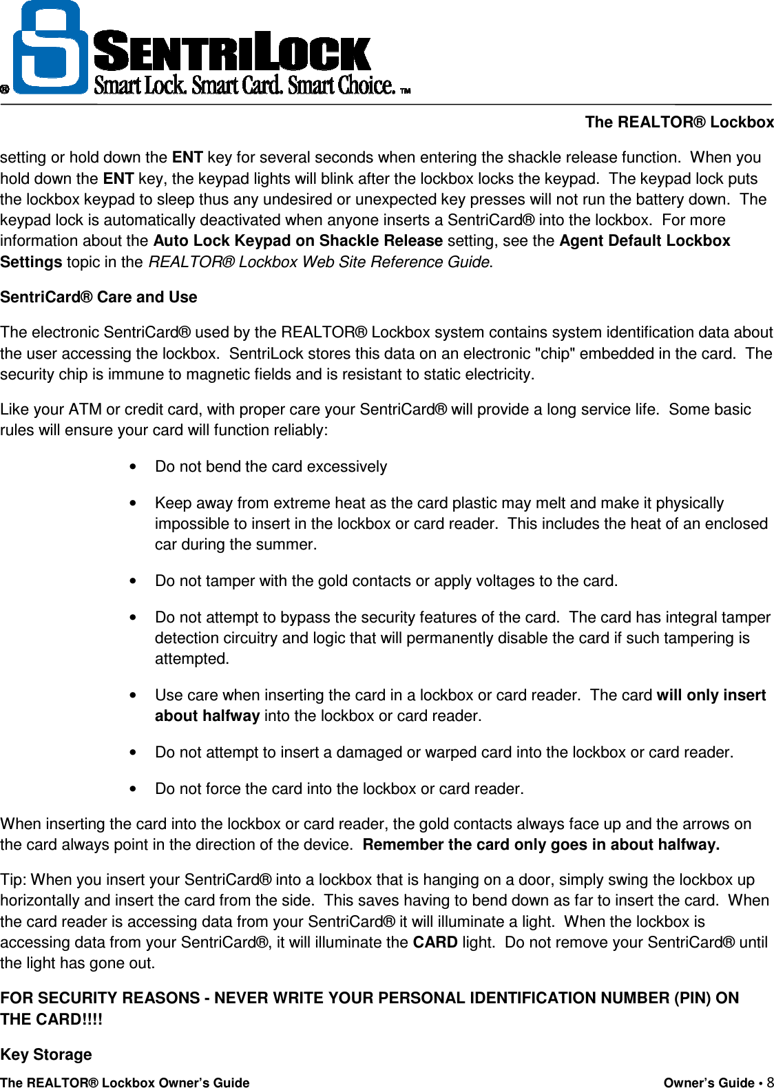    The REALTOR® Lockbox The REALTOR® Lockbox Owner’s Guide    Owner’s Guide • 8  setting or hold down the ENT key for several seconds when entering the shackle release function.  When you hold down the ENT key, the keypad lights will blink after the lockbox locks the keypad.  The keypad lock puts the lockbox keypad to sleep thus any undesired or unexpected key presses will not run the battery down.  The keypad lock is automatically deactivated when anyone inserts a SentriCard® into the lockbox.  For more information about the Auto Lock Keypad on Shackle Release setting, see the Agent Default Lockbox Settings topic in the REALTOR® Lockbox Web Site Reference Guide. SentriCard® Care and Use The electronic SentriCard® used by the REALTOR® Lockbox system contains system identification data about the user accessing the lockbox.  SentriLock stores this data on an electronic &quot;chip&quot; embedded in the card.  The security chip is immune to magnetic fields and is resistant to static electricity. Like your ATM or credit card, with proper care your SentriCard® will provide a long service life.  Some basic rules will ensure your card will function reliably: •  Do not bend the card excessively •  Keep away from extreme heat as the card plastic may melt and make it physically impossible to insert in the lockbox or card reader.  This includes the heat of an enclosed car during the summer. •  Do not tamper with the gold contacts or apply voltages to the card. •  Do not attempt to bypass the security features of the card.  The card has integral tamper detection circuitry and logic that will permanently disable the card if such tampering is attempted. •  Use care when inserting the card in a lockbox or card reader.  The card will only insert about halfway into the lockbox or card reader. •  Do not attempt to insert a damaged or warped card into the lockbox or card reader. •  Do not force the card into the lockbox or card reader. When inserting the card into the lockbox or card reader, the gold contacts always face up and the arrows on the card always point in the direction of the device.  Remember the card only goes in about halfway.   Tip: When you insert your SentriCard® into a lockbox that is hanging on a door, simply swing the lockbox up horizontally and insert the card from the side.  This saves having to bend down as far to insert the card.  When the card reader is accessing data from your SentriCard® it will illuminate a light.  When the lockbox is accessing data from your SentriCard®, it will illuminate the CARD light.  Do not remove your SentriCard® until the light has gone out. FOR SECURITY REASONS - NEVER WRITE YOUR PERSONAL IDENTIFICATION NUMBER (PIN) ON THE CARD!!!! Key Storage 