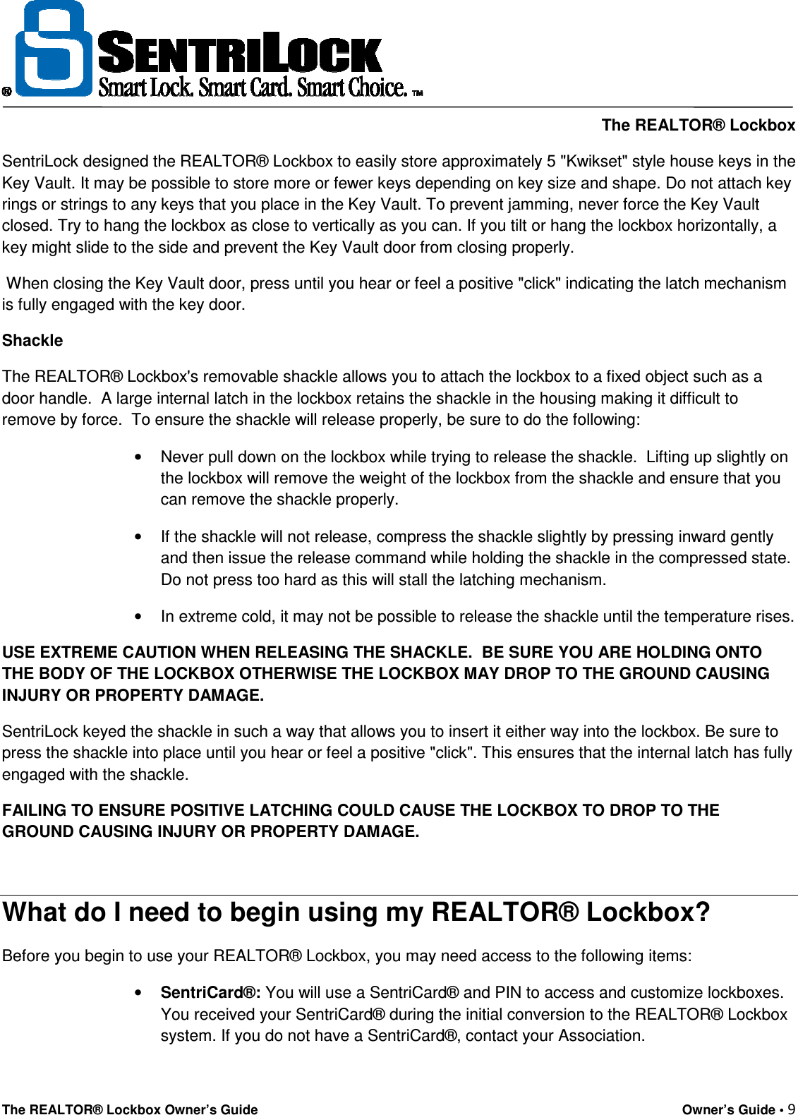    The REALTOR® Lockbox The REALTOR® Lockbox Owner’s Guide    Owner’s Guide • 9  SentriLock designed the REALTOR® Lockbox to easily store approximately 5 &quot;Kwikset&quot; style house keys in the Key Vault. It may be possible to store more or fewer keys depending on key size and shape. Do not attach key rings or strings to any keys that you place in the Key Vault. To prevent jamming, never force the Key Vault closed. Try to hang the lockbox as close to vertically as you can. If you tilt or hang the lockbox horizontally, a key might slide to the side and prevent the Key Vault door from closing properly.   When closing the Key Vault door, press until you hear or feel a positive &quot;click&quot; indicating the latch mechanism is fully engaged with the key door. Shackle The REALTOR® Lockbox&apos;s removable shackle allows you to attach the lockbox to a fixed object such as a door handle.  A large internal latch in the lockbox retains the shackle in the housing making it difficult to remove by force.  To ensure the shackle will release properly, be sure to do the following: •  Never pull down on the lockbox while trying to release the shackle.  Lifting up slightly on the lockbox will remove the weight of the lockbox from the shackle and ensure that you can remove the shackle properly. •  If the shackle will not release, compress the shackle slightly by pressing inward gently and then issue the release command while holding the shackle in the compressed state. Do not press too hard as this will stall the latching mechanism. •  In extreme cold, it may not be possible to release the shackle until the temperature rises. USE EXTREME CAUTION WHEN RELEASING THE SHACKLE.  BE SURE YOU ARE HOLDING ONTO THE BODY OF THE LOCKBOX OTHERWISE THE LOCKBOX MAY DROP TO THE GROUND CAUSING INJURY OR PROPERTY DAMAGE. SentriLock keyed the shackle in such a way that allows you to insert it either way into the lockbox. Be sure to press the shackle into place until you hear or feel a positive &quot;click&quot;. This ensures that the internal latch has fully engaged with the shackle. FAILING TO ENSURE POSITIVE LATCHING COULD CAUSE THE LOCKBOX TO DROP TO THE GROUND CAUSING INJURY OR PROPERTY DAMAGE.  What do I need to begin using my REALTOR® Lockbox? Before you begin to use your REALTOR® Lockbox, you may need access to the following items: • SentriCard®: You will use a SentriCard® and PIN to access and customize lockboxes. You received your SentriCard® during the initial conversion to the REALTOR® Lockbox system. If you do not have a SentriCard®, contact your Association. 