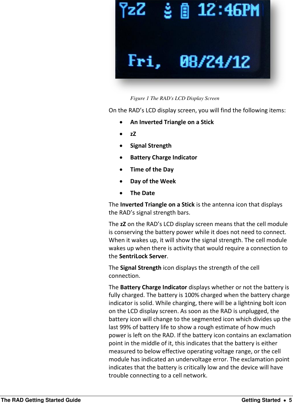  The RAD Getting Started Guide  Getting Started    5  Figure 1 The RAD&apos;s LCD Display Screen On the RAD’s LCD display screen, you will find the following items:  An Inverted Triangle on a Stick  zZ  Signal Strength  Battery Charge Indicator  Time of the Day  Day of the Week  The Date The Inverted Triangle on a Stick is the antenna icon that displays the RAD’s signal strength bars. The zZ on the RAD’s LCD display screen means that the cell module is conserving the battery power while it does not need to connect. When it wakes up, it will show the signal strength. The cell module wakes up when there is activity that would require a connection to the SentriLock Server. The Signal Strength icon displays the strength of the cell connection. The Battery Charge Indicator displays whether or not the battery is fully charged. The battery is 100% charged when the battery charge indicator is solid. While charging, there will be a lightning bolt icon on the LCD display screen. As soon as the RAD is unplugged, the battery icon will change to the segmented icon which divides up the last 99% of battery life to show a rough estimate of how much power is left on the RAD. If the battery icon contains an exclamation point in the middle of it, this indicates that the battery is either measured to below effective operating voltage range, or the cell module has indicated an undervoltage error. The exclamation point indicates that the battery is critically low and the device will have trouble connecting to a cell network. 