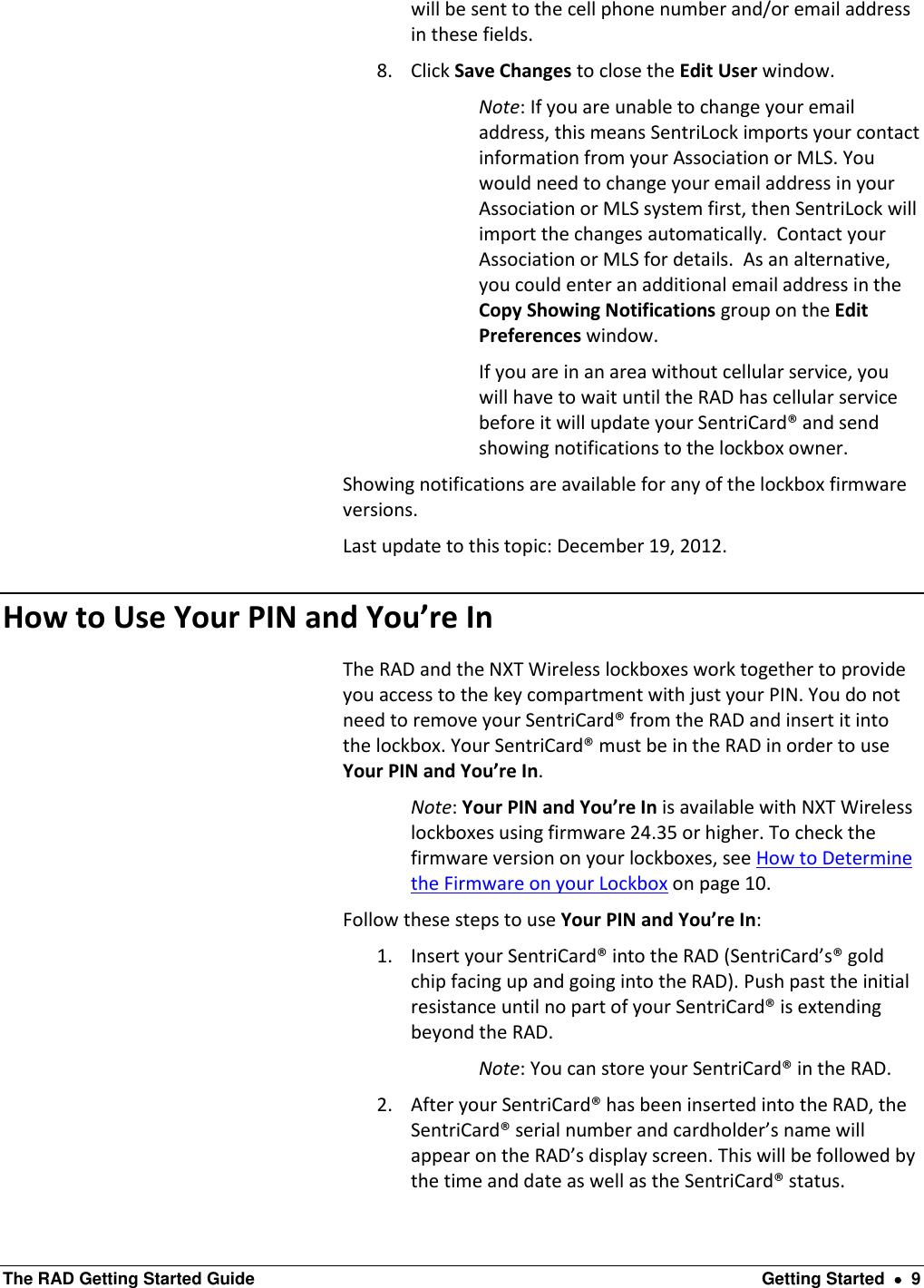  The RAD Getting Started Guide  Getting Started    9 will be sent to the cell phone number and/or email address in these fields.  8. Click Save Changes to close the Edit User window.  Note: If you are unable to change your email address, this means SentriLock imports your contact information from your Association or MLS. You would need to change your email address in your Association or MLS system first, then SentriLock will import the changes automatically.  Contact your Association or MLS for details.  As an alternative, you could enter an additional email address in the Copy Showing Notifications group on the Edit Preferences window. If you are in an area without cellular service, you will have to wait until the RAD has cellular service before it will update your SentriCard® and send showing notifications to the lockbox owner. Showing notifications are available for any of the lockbox firmware versions. Last update to this topic: December 19, 2012. How to Use Your PIN and You’re In   The RAD and the NXT Wireless lockboxes work together to provide you access to the key compartment with just your PIN. You do not need to remove your SentriCard® from the RAD and insert it into the lockbox. Your SentriCard® must be in the RAD in order to use Your PIN and You’re In. Note: Your PIN and You’re In is available with NXT Wireless lockboxes using firmware 24.35 or higher. To check the firmware version on your lockboxes, see How to Determine the Firmware on your Lockbox on page 10. Follow these steps to use Your PIN and You’re In: 1. Insert your SentriCard® into the RAD (SentriCard’s® gold chip facing up and going into the RAD). Push past the initial resistance until no part of your SentriCard® is extending beyond the RAD. Note: You can store your SentriCard® in the RAD. 2. After your SentriCard® has been inserted into the RAD, the SentriCard® serial number and cardholder’s name will appear on the RAD’s display screen. This will be followed by the time and date as well as the SentriCard® status. 