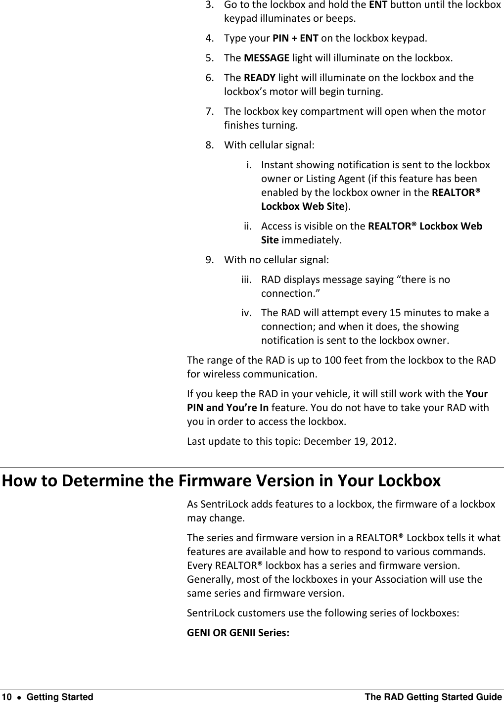  10    Getting Started  The RAD Getting Started Guide 3. Go to the lockbox and hold the ENT button until the lockbox keypad illuminates or beeps. 4. Type your PIN + ENT on the lockbox keypad. 5. The MESSAGE light will illuminate on the lockbox. 6. The READY light will illuminate on the lockbox and the lockbox’s motor will begin turning. 7. The lockbox key compartment will open when the motor finishes turning. 8. With cellular signal: i. Instant showing notification is sent to the lockbox owner or Listing Agent (if this feature has been enabled by the lockbox owner in the REALTOR® Lockbox Web Site). ii. Access is visible on the REALTOR® Lockbox Web Site immediately. 9. With no cellular signal: iii. RAD displays message saying “there is no connection.” iv. The RAD will attempt every 15 minutes to make a connection; and when it does, the showing notification is sent to the lockbox owner. The range of the RAD is up to 100 feet from the lockbox to the RAD for wireless communication. If you keep the RAD in your vehicle, it will still work with the Your PIN and You’re In feature. You do not have to take your RAD with you in order to access the lockbox. Last update to this topic: December 19, 2012. How to Determine the Firmware Version in Your Lockbox As SentriLock adds features to a lockbox, the firmware of a lockbox may change. The series and firmware version in a REALTOR® Lockbox tells it what features are available and how to respond to various commands. Every REALTOR® lockbox has a series and firmware version. Generally, most of the lockboxes in your Association will use the same series and firmware version.  SentriLock customers use the following series of lockboxes: GENI OR GENII Series: 