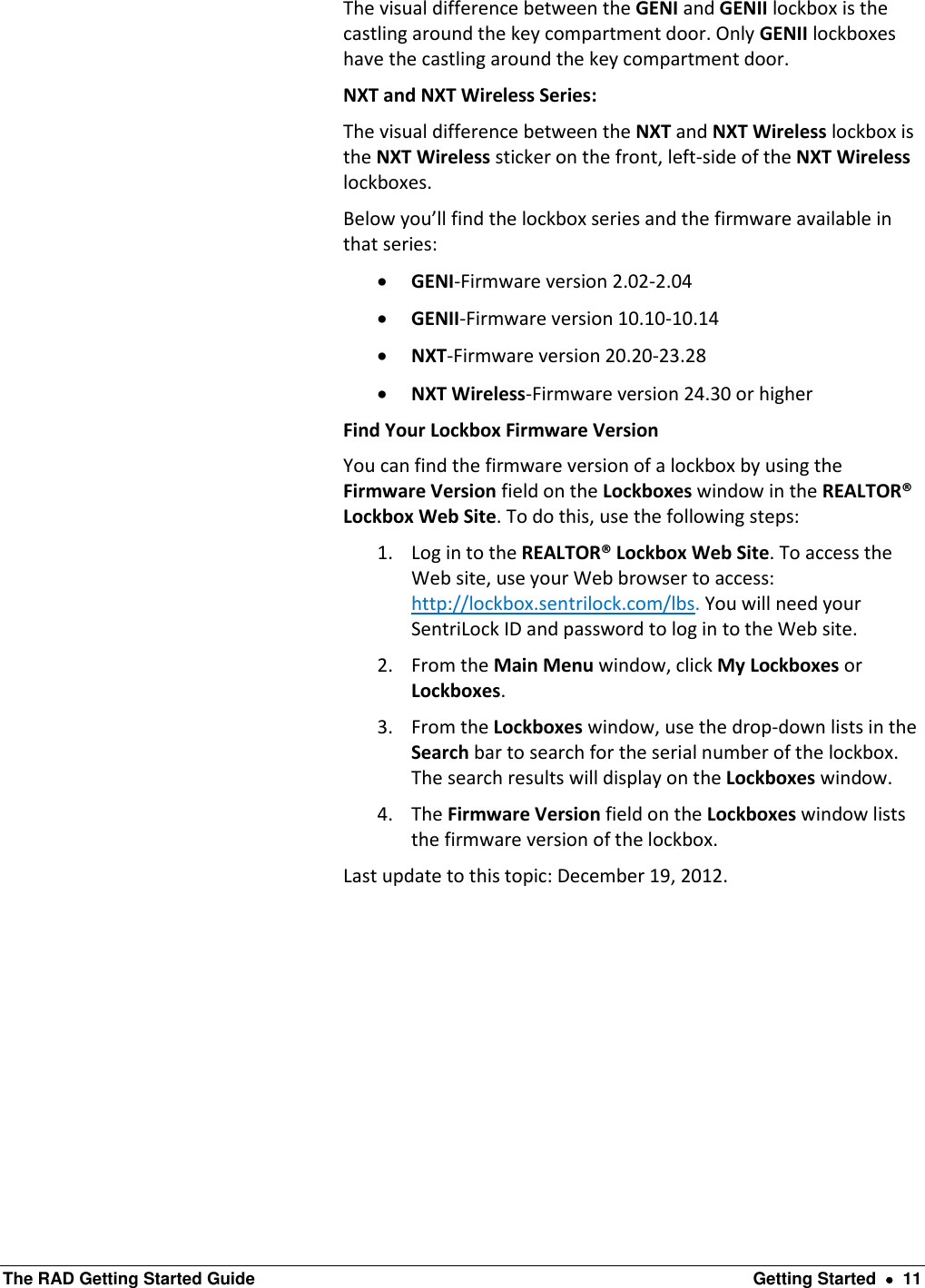  The RAD Getting Started Guide  Getting Started    11 The visual difference between the GENI and GENII lockbox is the castling around the key compartment door. Only GENII lockboxes have the castling around the key compartment door. NXT and NXT Wireless Series: The visual difference between the NXT and NXT Wireless lockbox is the NXT Wireless sticker on the front, left-side of the NXT Wireless lockboxes. Below you’ll find the lockbox series and the firmware available in that series:  GENI-Firmware version 2.02-2.04  GENII-Firmware version 10.10-10.14  NXT-Firmware version 20.20-23.28  NXT Wireless-Firmware version 24.30 or higher Find Your Lockbox Firmware Version You can find the firmware version of a lockbox by using the Firmware Version field on the Lockboxes window in the REALTOR® Lockbox Web Site. To do this, use the following steps: 1. Log in to the REALTOR® Lockbox Web Site. To access the Web site, use your Web browser to access: http://lockbox.sentrilock.com/lbs. You will need your SentriLock ID and password to log in to the Web site. 2. From the Main Menu window, click My Lockboxes or Lockboxes. 3. From the Lockboxes window, use the drop-down lists in the Search bar to search for the serial number of the lockbox.  The search results will display on the Lockboxes window. 4. The Firmware Version field on the Lockboxes window lists the firmware version of the lockbox.  Last update to this topic: December 19, 2012. 