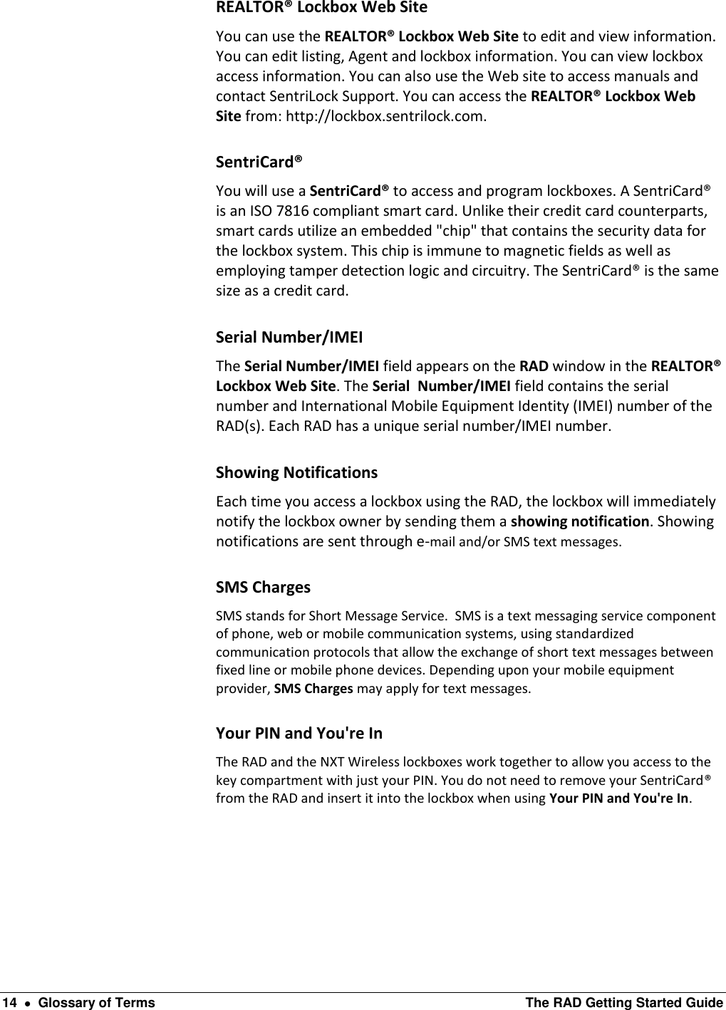  14    Glossary of Terms  The RAD Getting Started Guide REALTOR® Lockbox Web Site You can use the REALTOR® Lockbox Web Site to edit and view information. You can edit listing, Agent and lockbox information. You can view lockbox access information. You can also use the Web site to access manuals and contact SentriLock Support. You can access the REALTOR® Lockbox Web Site from: http://lockbox.sentrilock.com. SentriCard® You will use a SentriCard® to access and program lockboxes. A SentriCard® is an ISO 7816 compliant smart card. Unlike their credit card counterparts, smart cards utilize an embedded &quot;chip&quot; that contains the security data for the lockbox system. This chip is immune to magnetic fields as well as employing tamper detection logic and circuitry. The SentriCard® is the same size as a credit card. Serial Number/IMEI The Serial Number/IMEI field appears on the RAD window in the REALTOR® Lockbox Web Site. The Serial  Number/IMEI field contains the serial number and International Mobile Equipment Identity (IMEI) number of the RAD(s). Each RAD has a unique serial number/IMEI number.  Showing Notifications Each time you access a lockbox using the RAD, the lockbox will immediately notify the lockbox owner by sending them a showing notification. Showing notifications are sent through e-mail and/or SMS text messages. SMS Charges SMS stands for Short Message Service.  SMS is a text messaging service component of phone, web or mobile communication systems, using standardized communication protocols that allow the exchange of short text messages between fixed line or mobile phone devices. Depending upon your mobile equipment provider, SMS Charges may apply for text messages. Your PIN and You&apos;re In The RAD and the NXT Wireless lockboxes work together to allow you access to the key compartment with just your PIN. You do not need to remove your SentriCard® from the RAD and insert it into the lockbox when using Your PIN and You&apos;re In. 