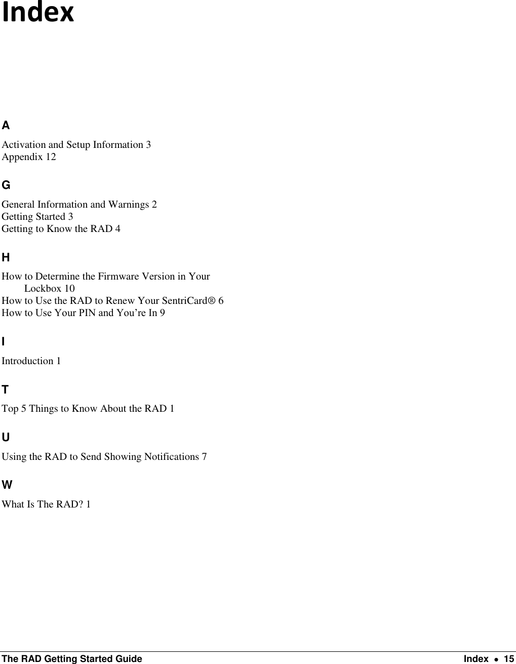  The RAD Getting Started Guide  Index    15 Index A Activation and Setup Information 3 Appendix 12 G General Information and Warnings 2 Getting Started 3 Getting to Know the RAD 4 H How to Determine the Firmware Version in Your Lockbox 10 How to Use the RAD to Renew Your SentriCard® 6 How to Use Your PIN and You’re In 9 I Introduction 1 T Top 5 Things to Know About the RAD 1 U Using the RAD to Send Showing Notifications 7 W What Is The RAD? 1    