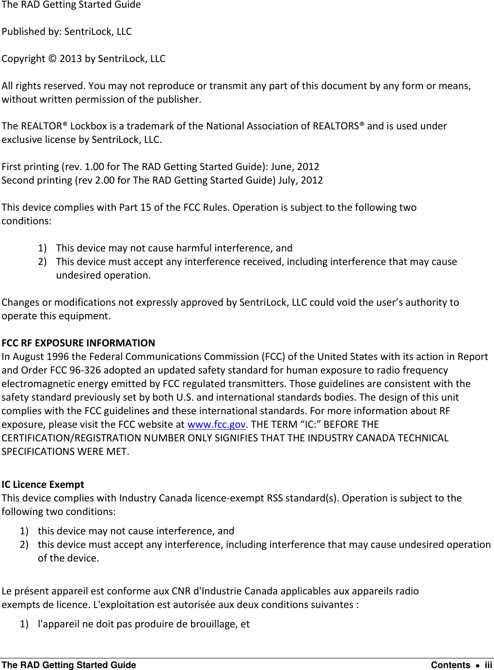  The RAD Getting Started Guide  Contents    iii  The RAD Getting Started Guide  Published by: SentriLock, LLC  Copyright © 2013 by SentriLock, LLC  All rights reserved. You may not reproduce or transmit any part of this document by any form or means, without written permission of the publisher.  The REALTOR® Lockbox is a trademark of the National Association of REALTORS® and is used under exclusive license by SentriLock, LLC.  First printing (rev. 1.00 for The RAD Getting Started Guide): June, 2012 Second printing (rev 2.00 for The RAD Getting Started Guide) July, 2012  This device complies with Part 15 of the FCC Rules. Operation is subject to the following two conditions:  1) This device may not cause harmful interference, and 2) This device must accept any interference received, including interference that may cause undesired operation.  Changes or modifications not expressly approved by SentriLock, LLC could void the user’s authority to operate this equipment.   FCC RF EXPOSURE INFORMATION In August 1996 the Federal Communications Commission (FCC) of the United States with its action in Report and Order FCC 96-326 adopted an updated safety standard for human exposure to radio frequency electromagnetic energy emitted by FCC regulated transmitters. Those guidelines are consistent with the safety standard previously set by both U.S. and international standards bodies. The design of this unit complies with the FCC guidelines and these international standards. For more information about RF exposure, please visit the FCC website at www.fcc.gov. THE TERM “IC:” BEFORE THE CERTIFICATION/REGISTRATION NUMBER ONLY SIGNIFIES THAT THE INDUSTRY CANADA TECHNICAL SPECIFICATIONS WERE MET.  IC Licence Exempt  This device complies with Industry Canada licence-exempt RSS standard(s). Operation is subject to the following two conditions:  1) this device may not cause interference, and  2) this device must accept any interference, including interference that may cause undesired operation of the device.  Le présent appareil est conforme aux CNR d&apos;Industrie Canada applicables aux appareils radio  exempts de licence. L&apos;exploitation est autorisée aux deux conditions suivantes :  1) l&apos;appareil ne doit pas produire de brouillage, et  