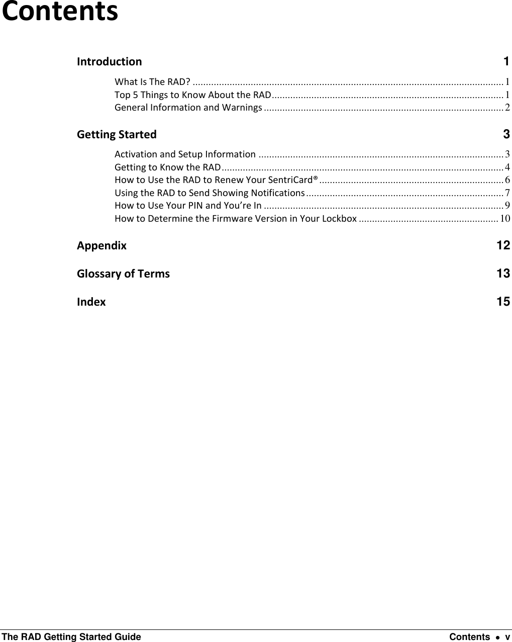  The RAD Getting Started Guide  Contents    v  Contents Introduction  1 What Is The RAD? ...................................................................................................................... 1 Top 5 Things to Know About the RAD ........................................................................................ 1 General Information and Warnings ........................................................................................... 2 Getting Started  3 Activation and Setup Information ............................................................................................. 3 Getting to Know the RAD ........................................................................................................... 4 How to Use the RAD to Renew Your SentriCard® ...................................................................... 6 Using the RAD to Send Showing Notifications ........................................................................... 7 How to Use Your PIN and You’re In ........................................................................................... 9 How to Determine the Firmware Version in Your Lockbox ..................................................... 10 Appendix 12 Glossary of Terms 13 Index 15  