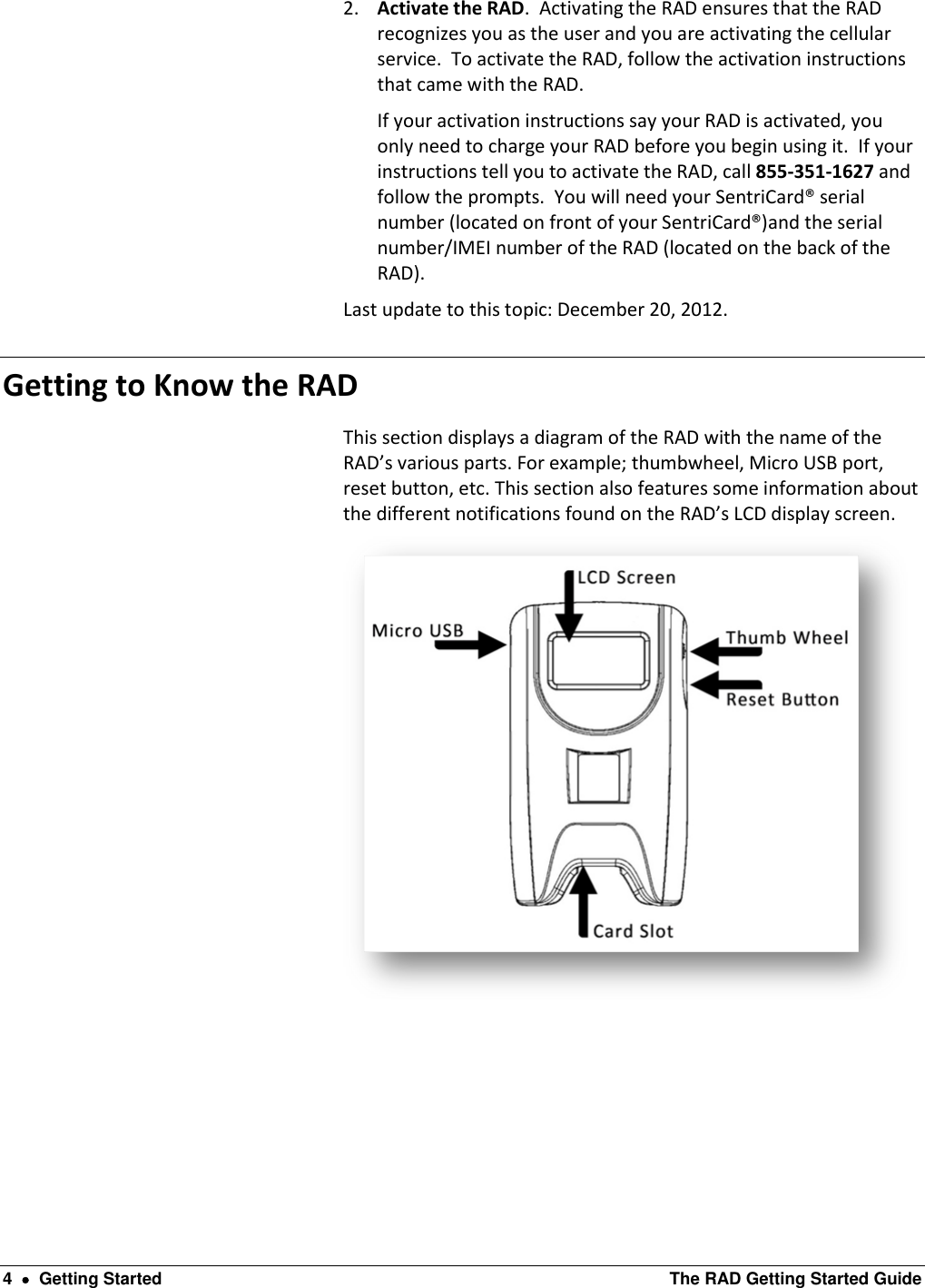  4    Getting Started  The RAD Getting Started Guide 2. Activate the RAD.  Activating the RAD ensures that the RAD recognizes you as the user and you are activating the cellular service.  To activate the RAD, follow the activation instructions that came with the RAD.   If your activation instructions say your RAD is activated, you only need to charge your RAD before you begin using it.  If your instructions tell you to activate the RAD, call 855-351-1627 and follow the prompts.  You will need your SentriCard® serial number (located on front of your SentriCard®)and the serial number/IMEI number of the RAD (located on the back of the RAD). Last update to this topic: December 20, 2012. Getting to Know the RAD   This section displays a diagram of the RAD with the name of the RAD’s various parts. For example; thumbwheel, Micro USB port, reset button, etc. This section also features some information about the different notifications found on the RAD’s LCD display screen.  