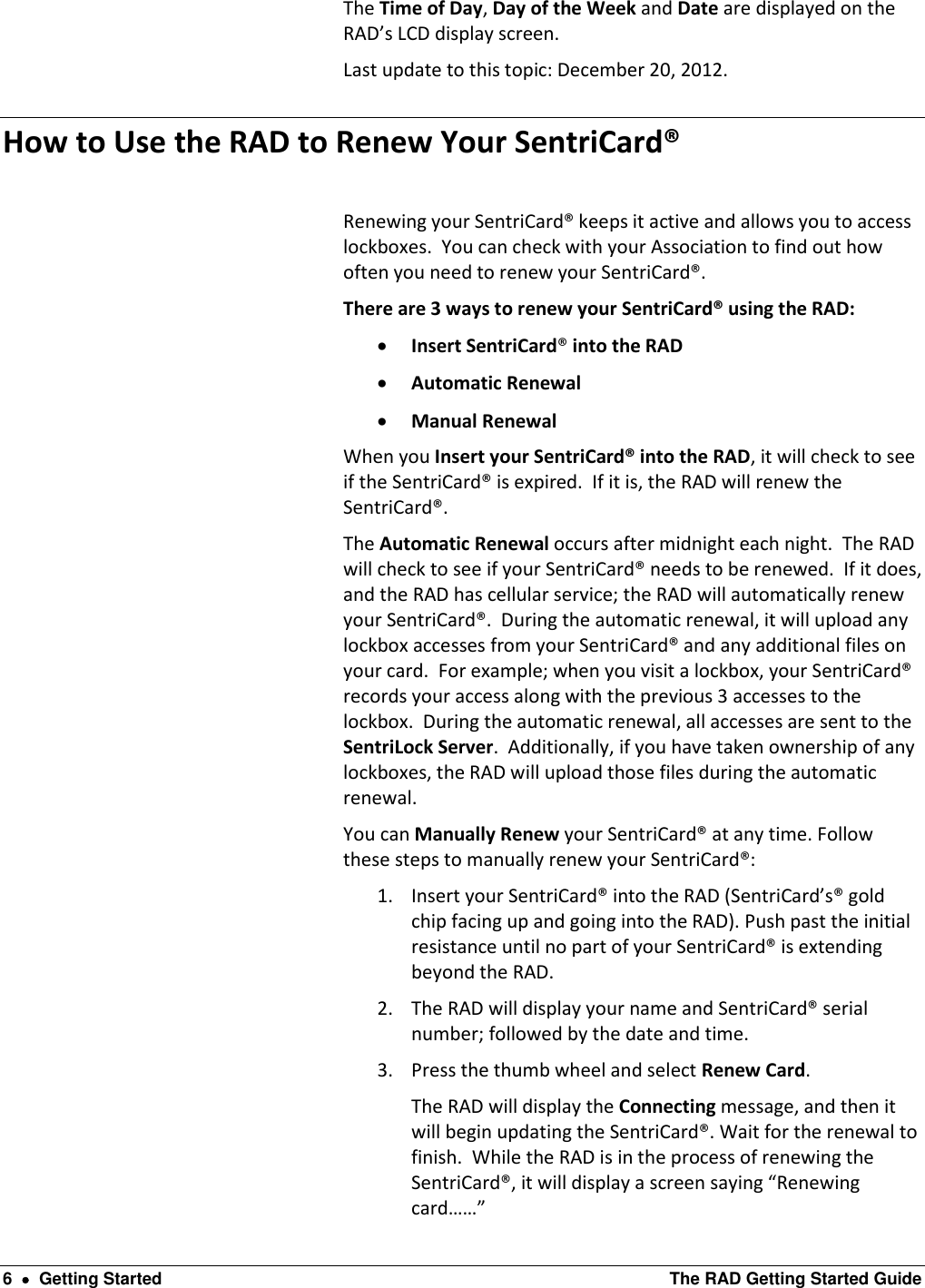  6    Getting Started  The RAD Getting Started Guide The Time of Day, Day of the Week and Date are displayed on the RAD’s LCD display screen. Last update to this topic: December 20, 2012. How to Use the RAD to Renew Your SentriCard®  Renewing your SentriCard® keeps it active and allows you to access lockboxes.  You can check with your Association to find out how often you need to renew your SentriCard®.   There are 3 ways to renew your SentriCard® using the RAD:   Insert SentriCard® into the RAD  Automatic Renewal  Manual Renewal When you Insert your SentriCard® into the RAD, it will check to see if the SentriCard® is expired.  If it is, the RAD will renew the SentriCard®.  The Automatic Renewal occurs after midnight each night.  The RAD will check to see if your SentriCard® needs to be renewed.  If it does, and the RAD has cellular service; the RAD will automatically renew your SentriCard®.  During the automatic renewal, it will upload any lockbox accesses from your SentriCard® and any additional files on your card.  For example; when you visit a lockbox, your SentriCard® records your access along with the previous 3 accesses to the lockbox.  During the automatic renewal, all accesses are sent to the SentriLock Server.  Additionally, if you have taken ownership of any lockboxes, the RAD will upload those files during the automatic renewal.   You can Manually Renew your SentriCard® at any time. Follow these steps to manually renew your SentriCard®: 1. Insert your SentriCard® into the RAD (SentriCard’s® gold chip facing up and going into the RAD). Push past the initial resistance until no part of your SentriCard® is extending beyond the RAD. 2. The RAD will display your name and SentriCard® serial number; followed by the date and time. 3. Press the thumb wheel and select Renew Card. The RAD will display the Connecting message, and then it will begin updating the SentriCard®. Wait for the renewal to finish.  While the RAD is in the process of renewing the SentriCard®, it will display a screen saying “Renewing card……” 