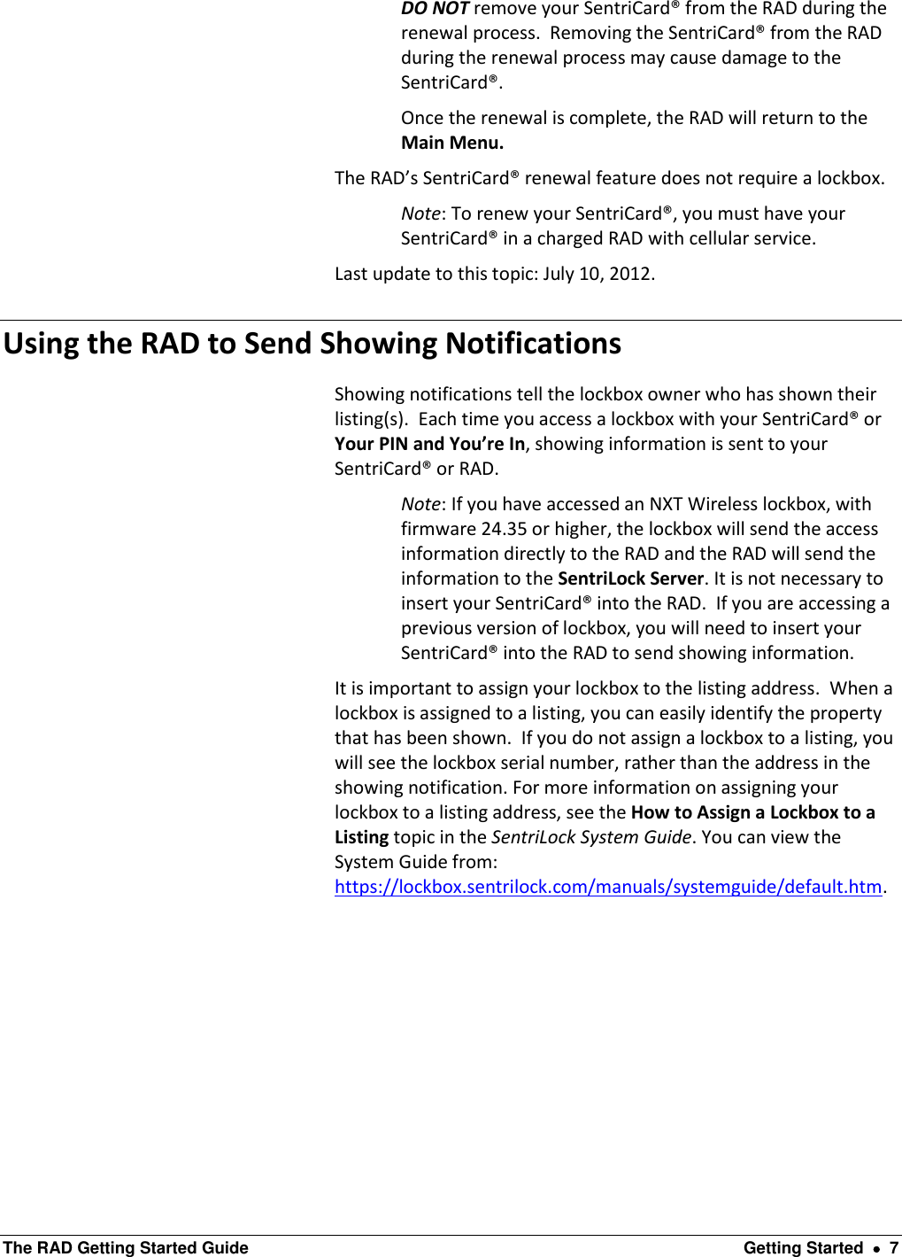  The RAD Getting Started Guide  Getting Started    7 DO NOT remove your SentriCard® from the RAD during the renewal process.  Removing the SentriCard® from the RAD during the renewal process may cause damage to the SentriCard®.   Once the renewal is complete, the RAD will return to the Main Menu. The RAD’s SentriCard® renewal feature does not require a lockbox. Note: To renew your SentriCard®, you must have your SentriCard® in a charged RAD with cellular service.  Last update to this topic: July 10, 2012. Using the RAD to Send Showing Notifications   Showing notifications tell the lockbox owner who has shown their listing(s).  Each time you access a lockbox with your SentriCard® or Your PIN and You’re In, showing information is sent to your SentriCard® or RAD.  Note: If you have accessed an NXT Wireless lockbox, with firmware 24.35 or higher, the lockbox will send the access information directly to the RAD and the RAD will send the information to the SentriLock Server. It is not necessary to insert your SentriCard® into the RAD.  If you are accessing a previous version of lockbox, you will need to insert your SentriCard® into the RAD to send showing information. It is important to assign your lockbox to the listing address.  When a lockbox is assigned to a listing, you can easily identify the property that has been shown.  If you do not assign a lockbox to a listing, you will see the lockbox serial number, rather than the address in the showing notification. For more information on assigning your lockbox to a listing address, see the How to Assign a Lockbox to a Listing topic in the SentriLock System Guide. You can view the System Guide from: https://lockbox.sentrilock.com/manuals/systemguide/default.htm.  