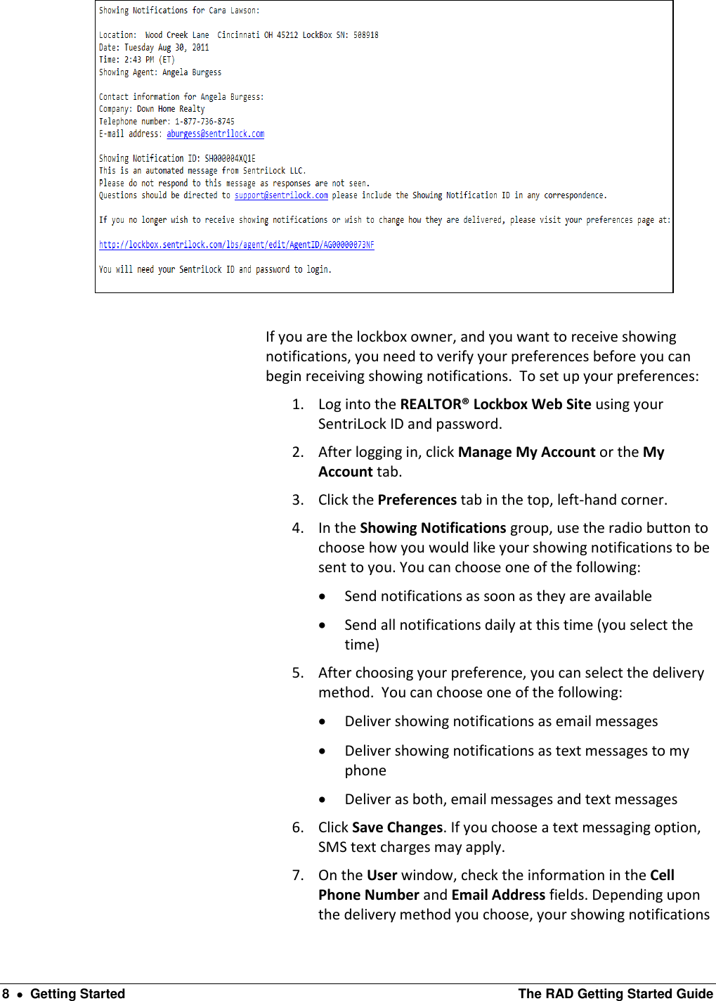  8    Getting Started  The RAD Getting Started Guide   If you are the lockbox owner, and you want to receive showing notifications, you need to verify your preferences before you can begin receiving showing notifications.  To set up your preferences: 1. Log into the REALTOR® Lockbox Web Site using your SentriLock ID and password.  2. After logging in, click Manage My Account or the My Account tab. 3. Click the Preferences tab in the top, left-hand corner. 4. In the Showing Notifications group, use the radio button to choose how you would like your showing notifications to be sent to you. You can choose one of the following:  Send notifications as soon as they are available  Send all notifications daily at this time (you select the time) 5. After choosing your preference, you can select the delivery method.  You can choose one of the following:  Deliver showing notifications as email messages  Deliver showing notifications as text messages to my phone  Deliver as both, email messages and text messages 6. Click Save Changes. If you choose a text messaging option, SMS text charges may apply. 7. On the User window, check the information in the Cell Phone Number and Email Address fields. Depending upon the delivery method you choose, your showing notifications 