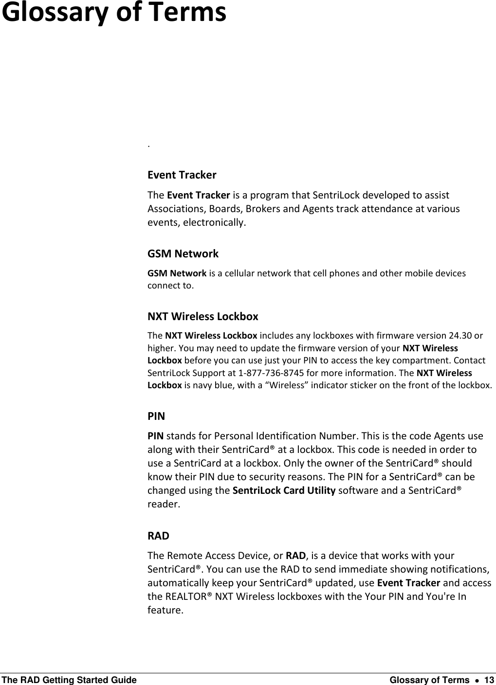  The RAD Getting Started Guide  Glossary of Terms    13 Glossary of Terms  . Event Tracker The Event Tracker is a program that SentriLock developed to assist Associations, Boards, Brokers and Agents track attendance at various events, electronically. GSM Network GSM Network is a cellular network that cell phones and other mobile devices connect to. NXT Wireless Lockbox The NXT Wireless Lockbox includes any lockboxes with firmware version 24.30 or higher. You may need to update the firmware version of your NXT Wireless Lockbox before you can use just your PIN to access the key compartment. Contact SentriLock Support at 1-877-736-8745 for more information. The NXT Wireless Lockbox is navy blue, with a “Wireless” indicator sticker on the front of the lockbox. PIN PIN stands for Personal Identification Number. This is the code Agents use along with their SentriCard® at a lockbox. This code is needed in order to use a SentriCard at a lockbox. Only the owner of the SentriCard® should know their PIN due to security reasons. The PIN for a SentriCard® can be changed using the SentriLock Card Utility software and a SentriCard® reader. RAD The Remote Access Device, or RAD, is a device that works with your SentriCard®. You can use the RAD to send immediate showing notifications, automatically keep your SentriCard® updated, use Event Tracker and access the REALTOR® NXT Wireless lockboxes with the Your PIN and You&apos;re In feature. 