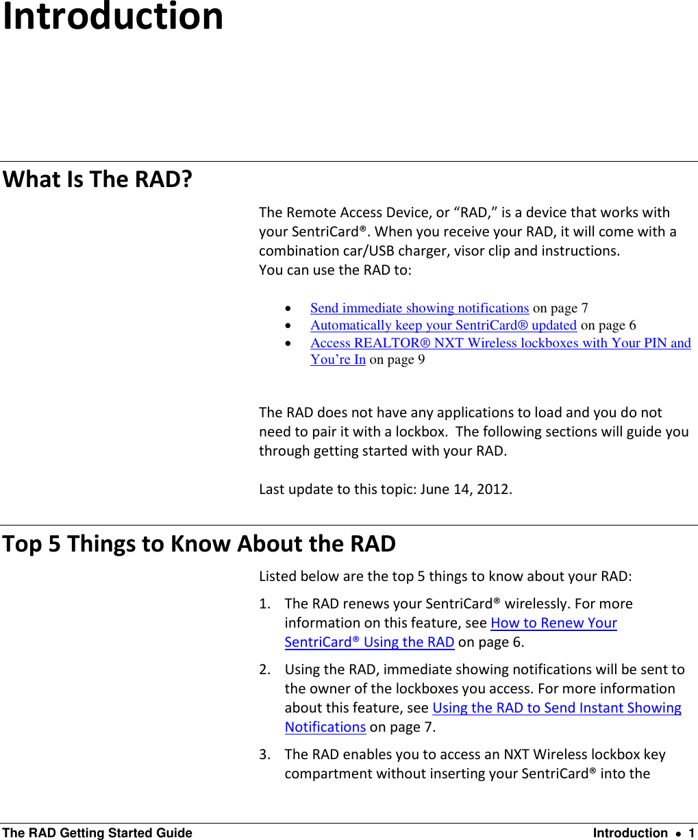  The RAD Getting Started Guide  Introduction    1 Introduction What Is The RAD? The Remote Access Device, or “RAD,” is a device that works with your SentriCard®. When you receive your RAD, it will come with a combination car/USB charger, visor clip and instructions. You can use the RAD to:   Send immediate showing notifications on page 7  Automatically keep your SentriCard® updated on page 6  Access REALTOR® NXT Wireless lockboxes with Your PIN and You’re In on page 9  The RAD does not have any applications to load and you do not need to pair it with a lockbox.  The following sections will guide you through getting started with your RAD.  Last update to this topic: June 14, 2012. Top 5 Things to Know About the RAD Listed below are the top 5 things to know about your RAD: 1. The RAD renews your SentriCard® wirelessly. For more information on this feature, see How to Renew Your SentriCard® Using the RAD on page 6. 2. Using the RAD, immediate showing notifications will be sent to the owner of the lockboxes you access. For more information about this feature, see Using the RAD to Send Instant Showing Notifications on page 7. 3. The RAD enables you to access an NXT Wireless lockbox key compartment without inserting your SentriCard® into the 