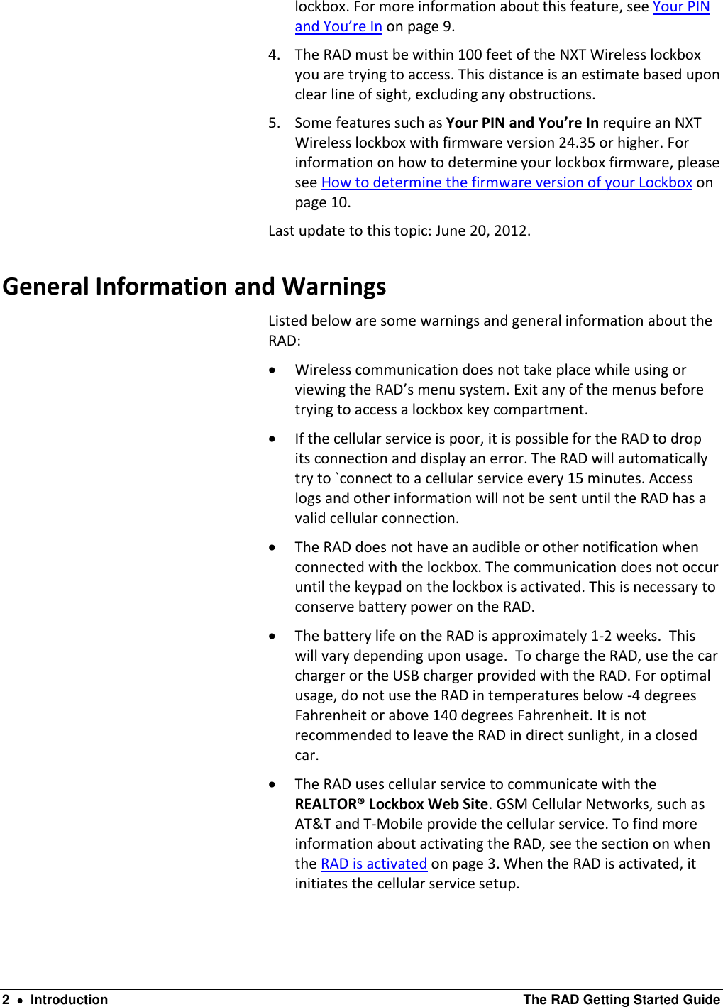  2    Introduction  The RAD Getting Started Guide lockbox. For more information about this feature, see Your PIN and You’re In on page 9. 4. The RAD must be within 100 feet of the NXT Wireless lockbox you are trying to access. This distance is an estimate based upon clear line of sight, excluding any obstructions. 5. Some features such as Your PIN and You’re In require an NXT Wireless lockbox with firmware version 24.35 or higher. For information on how to determine your lockbox firmware, please see How to determine the firmware version of your Lockbox on page 10. Last update to this topic: June 20, 2012. General Information and Warnings Listed below are some warnings and general information about the RAD:  Wireless communication does not take place while using or viewing the RAD’s menu system. Exit any of the menus before trying to access a lockbox key compartment.  If the cellular service is poor, it is possible for the RAD to drop its connection and display an error. The RAD will automatically try to `connect to a cellular service every 15 minutes. Access logs and other information will not be sent until the RAD has a valid cellular connection.  The RAD does not have an audible or other notification when connected with the lockbox. The communication does not occur until the keypad on the lockbox is activated. This is necessary to conserve battery power on the RAD.  The battery life on the RAD is approximately 1-2 weeks.  This will vary depending upon usage.  To charge the RAD, use the car charger or the USB charger provided with the RAD. For optimal usage, do not use the RAD in temperatures below -4 degrees Fahrenheit or above 140 degrees Fahrenheit. It is not recommended to leave the RAD in direct sunlight, in a closed car.   The RAD uses cellular service to communicate with the REALTOR® Lockbox Web Site. GSM Cellular Networks, such as AT&amp;T and T-Mobile provide the cellular service. To find more information about activating the RAD, see the section on when the RAD is activated on page 3. When the RAD is activated, it initiates the cellular service setup.  