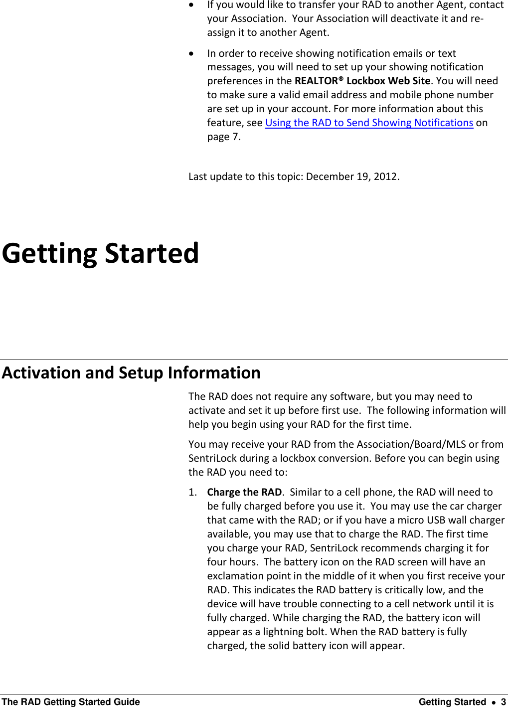  The RAD Getting Started Guide  Getting Started    3  If you would like to transfer your RAD to another Agent, contact your Association.  Your Association will deactivate it and re-assign it to another Agent.   In order to receive showing notification emails or text messages, you will need to set up your showing notification preferences in the REALTOR® Lockbox Web Site. You will need to make sure a valid email address and mobile phone number are set up in your account. For more information about this feature, see Using the RAD to Send Showing Notifications on page 7.  Last update to this topic: December 19, 2012. Getting Started Activation and Setup Information The RAD does not require any software, but you may need to activate and set it up before first use.  The following information will help you begin using your RAD for the first time.   You may receive your RAD from the Association/Board/MLS or from SentriLock during a lockbox conversion. Before you can begin using the RAD you need to: 1. Charge the RAD.  Similar to a cell phone, the RAD will need to be fully charged before you use it.  You may use the car charger that came with the RAD; or if you have a micro USB wall charger available, you may use that to charge the RAD. The first time you charge your RAD, SentriLock recommends charging it for four hours.  The battery icon on the RAD screen will have an exclamation point in the middle of it when you first receive your RAD. This indicates the RAD battery is critically low, and the device will have trouble connecting to a cell network until it is fully charged. While charging the RAD, the battery icon will appear as a lightning bolt. When the RAD battery is fully charged, the solid battery icon will appear. 