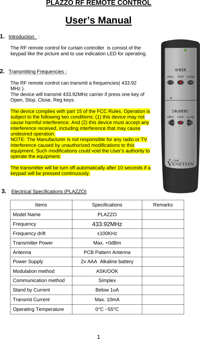 1   PLAZZO RF REMOTE CONTROL  User&rsquo;s Manual  1.  Introduction   :   The RF remote control for curtain controller  is consist of the keypad like the picture and to use indication LED for operating.     2.  Transmitting Frequencies :  The RF remote control can transmit a frequencies( 433.92 MHz ). The device will transmit 433.92MHz carrier if press one key of Open, Stop, Close, Reg keys.  The device complies with part 15 of the FCC Rules. Operation is subject to the following two conditions: (1) this device may not cause harmful interference. And (2) this device must accept any interference received, including interference that may cause undesired operation. NOTE: The Manufacturer is not responsible for any radio or TV interference caused by unauthorized modifications to this equipment. Such modifications could void the User&rsquo;s authority to operate the equipment.  The transmitter will be turn off automatically after 10 seconds if a keypad will be pressed continuously.   3.   Electrical Specifications (PLAZZO) Items Specifications Remarks Model Name  PLAZZO   Frequency   433.92MHz   Frequency drift  &plusmn;100KHz   Transmitter Power  Max. +0dBm   Antenna PCB Pattern Antenna  Power Supply  2x AAA  Alkaline battery   Modulation method  ASK/OOK   Communication method  Simplex   Stand by Current  Below 1uA   Transmit Current  Max. 10mA   Operating Temperature  0&deg;C ~55&deg;C     