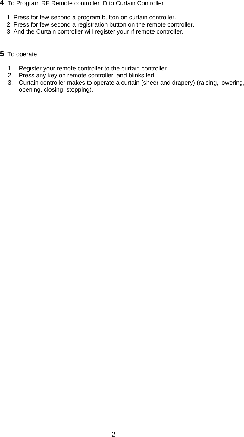 2  4. To Program RF Remote controller ID to Curtain Controller   1. Press for few second a program button on curtain controller. 2. Press for few second a registration button on the remote controller. 3. And the Curtain controller will register your rf remote controller.   5. To operate    1.  Register your remote controller to the curtain controller. 2.  Press any key on remote controller, and blinks led. 3.  Curtain controller makes to operate a curtain (sheer and drapery) (raising, lowering, opening, closing, stopping). 