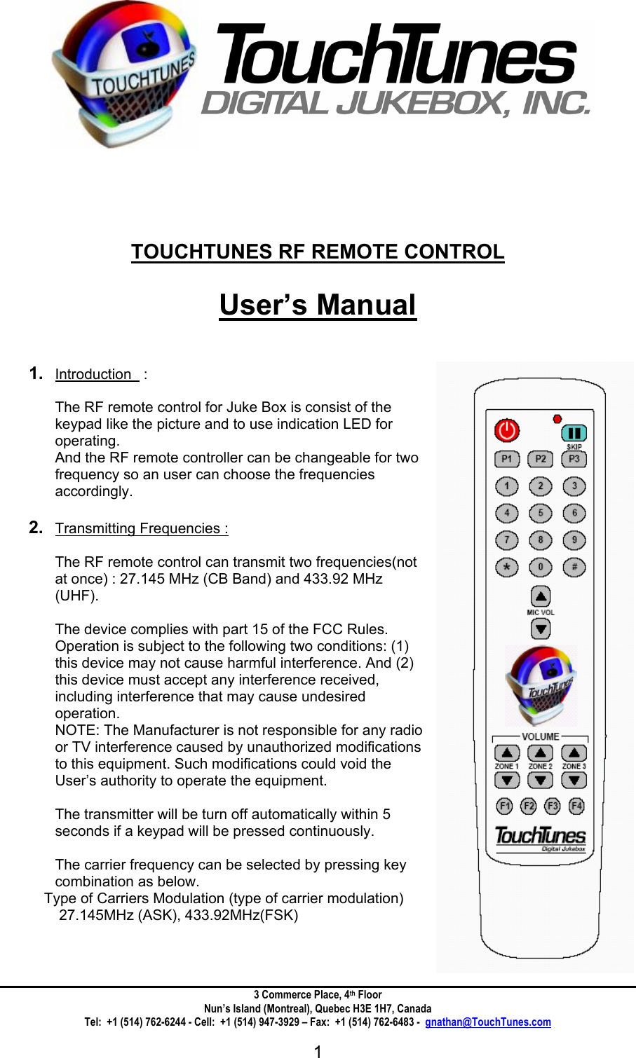 3 Commerce Place, 4th Floor Nun&rsquo;s Island (Montreal), Quebec H3E 1H7, Canada Tel:  +1 (514) 762-6244 - Cell:  +1 (514) 947-3929 &ndash; Fax:  +1 (514) 762-6483 -  gnathan@TouchTunes.com  1              TOUCHTUNES RF REMOTE CONTROL  User&rsquo;s Manual   1.  Introduction   :   The RF remote control for Juke Box is consist of the keypad like the picture and to use indication LED for operating.  And the RF remote controller can be changeable for two frequency so an user can choose the frequencies accordingly.   2.  Transmitting Frequencies :  The RF remote control can transmit two frequencies(not at once) : 27.145 MHz (CB Band) and 433.92 MHz (UHF).  The device complies with part 15 of the FCC Rules. Operation is subject to the following two conditions: (1) this device may not cause harmful interference. And (2) this device must accept any interference received, including interference that may cause undesired operation. NOTE: The Manufacturer is not responsible for any radio or TV interference caused by unauthorized modifications to this equipment. Such modifications could void the User&rsquo;s authority to operate the equipment.  The transmitter will be turn off automatically within 5 seconds if a keypad will be pressed continuously.  The carrier frequency can be selected by pressing key combination as below. Type of Carriers Modulation (type of carrier modulation)  27.145MHz (ASK), 433.92MHz(FSK)    