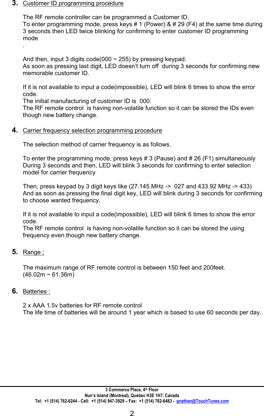 3 Commerce Place, 4th Floor Nun&rsquo;s Island (Montreal), Quebec H3E 1H7, Canada Tel:  +1 (514) 762-6244 - Cell:  +1 (514) 947-3929 &ndash; Fax:  +1 (514) 762-6483 -  gnathan@TouchTunes.com  2    3.  Customer ID programming procedure   The RF remote controller can be programmed a Customer ID. To enter programming mode, press keys # 1 (Power) &amp; # 29 (F4) at the same time during 3 seconds then LED twice blinking for confirming to enter customer ID programming mode .  And then, input 3 digits code(000 ~ 255) by pressing keypad. As soon as pressing last digit, LED doesn&rsquo;t turn off  during 3 seconds for confirming new  memorable customer ID.  If it is not available to input a code(impossible), LED will blink 6 times to show the error code. The initial manufacturing of customer ID is  000. The RF remote control  is having non-volatile function so it can be stored the IDs even though new battery change.  4.  Carrier frequency selection programming procedure   The selection method of carrier frequency is as follows.  To enter the programming mode, press keys # 3 (Pause) and # 26 (F1) simultaneously During 3 seconds and then, LED will blink 3 seconds for confirming to enter selection model for carrier frequency  Then, press keypad by 3 digit keys like (27.145 MHz ->  027 and 433.92 MHz -> 433) And as soon as pressing the final digit key, LED will blink during 3 seconds for confirming to choose wanted frequency.   If it is not available to input a code(impossible), LED will blink 6 times to show the error code. The RF remote control  is having non-volatile function so it can be stored the using frequency even though new battery change.  5.  Range ;  The maximum range of RF remote control is between 150 feet and 200feet. (46.02m ~ 61.36m)  6.  Batteries :  2 x AAA 1.5v batteries for RF remote control  The life time of batteries will be around 1 year which is based to use 60 seconds per day.       