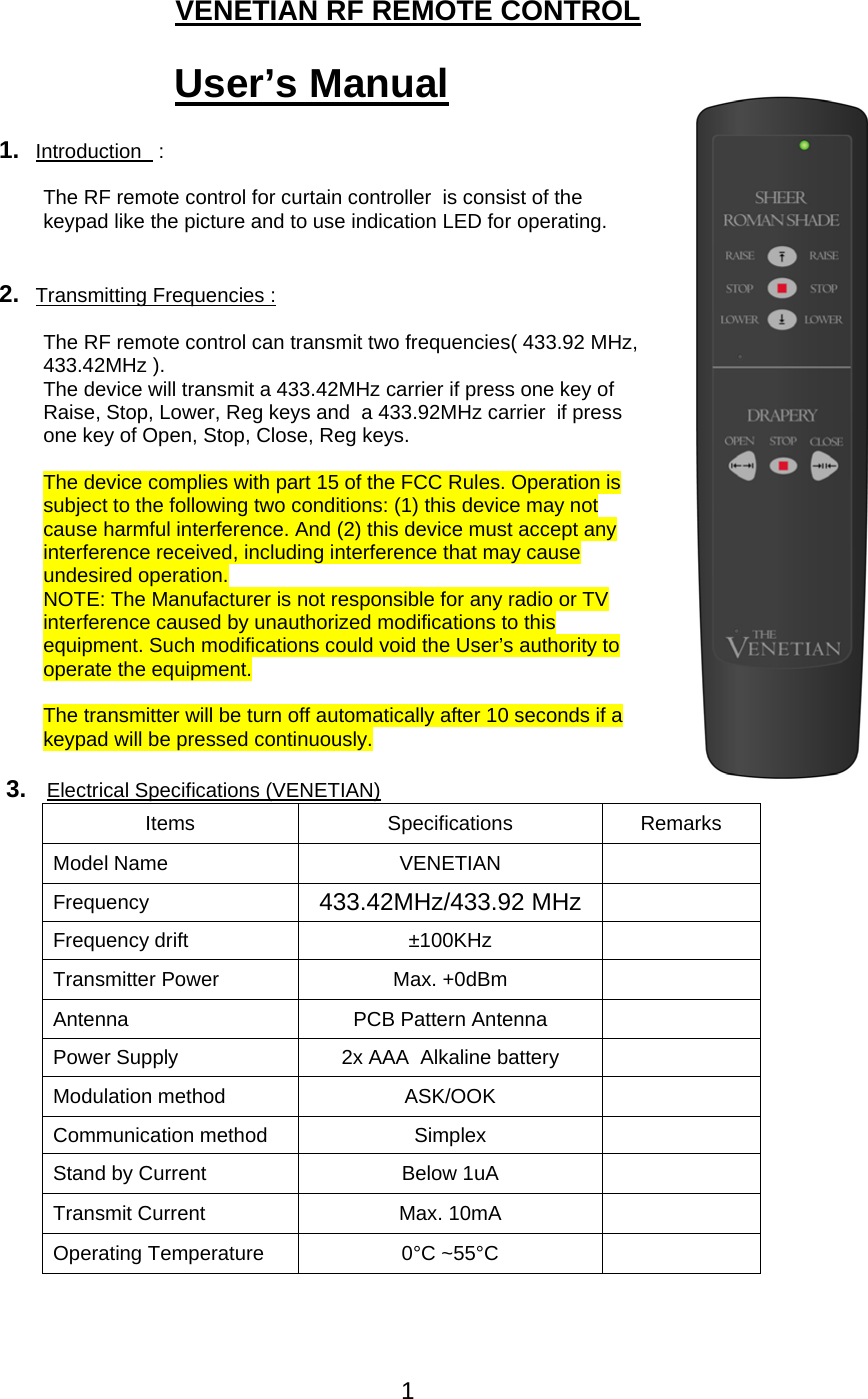 1   VENETIAN RF REMOTE CONTROL  User&rsquo;s Manual  1.  Introduction   :   The RF remote control for curtain controller  is consist of the keypad like the picture and to use indication LED for operating.     2.  Transmitting Frequencies :  The RF remote control can transmit two frequencies( 433.92 MHz, 433.42MHz ). The device will transmit a 433.42MHz carrier if press one key of Raise, Stop, Lower, Reg keys and  a 433.92MHz carrier  if press one key of Open, Stop, Close, Reg keys.  The device complies with part 15 of the FCC Rules. Operation is subject to the following two conditions: (1) this device may not cause harmful interference. And (2) this device must accept any interference received, including interference that may cause undesired operation. NOTE: The Manufacturer is not responsible for any radio or TV interference caused by unauthorized modifications to this equipment. Such modifications could void the User&rsquo;s authority to operate the equipment.  The transmitter will be turn off automatically after 10 seconds if a keypad will be pressed continuously.  3.   Electrical Specifications (VENETIAN) Items Specifications Remarks Model Name  VENETIAN   Frequency   433.42MHz/433.92 MHz   Frequency drift  &plusmn;100KHz   Transmitter Power  Max. +0dBm   Antenna  PCB Pattern Antenna   Power Supply  2x AAA  Alkaline battery   Modulation method  ASK/OOK   Communication method  Simplex   Stand by Current  Below 1uA   Transmit Current  Max. 10mA   Operating Temperature  0&deg;C ~55&deg;C      