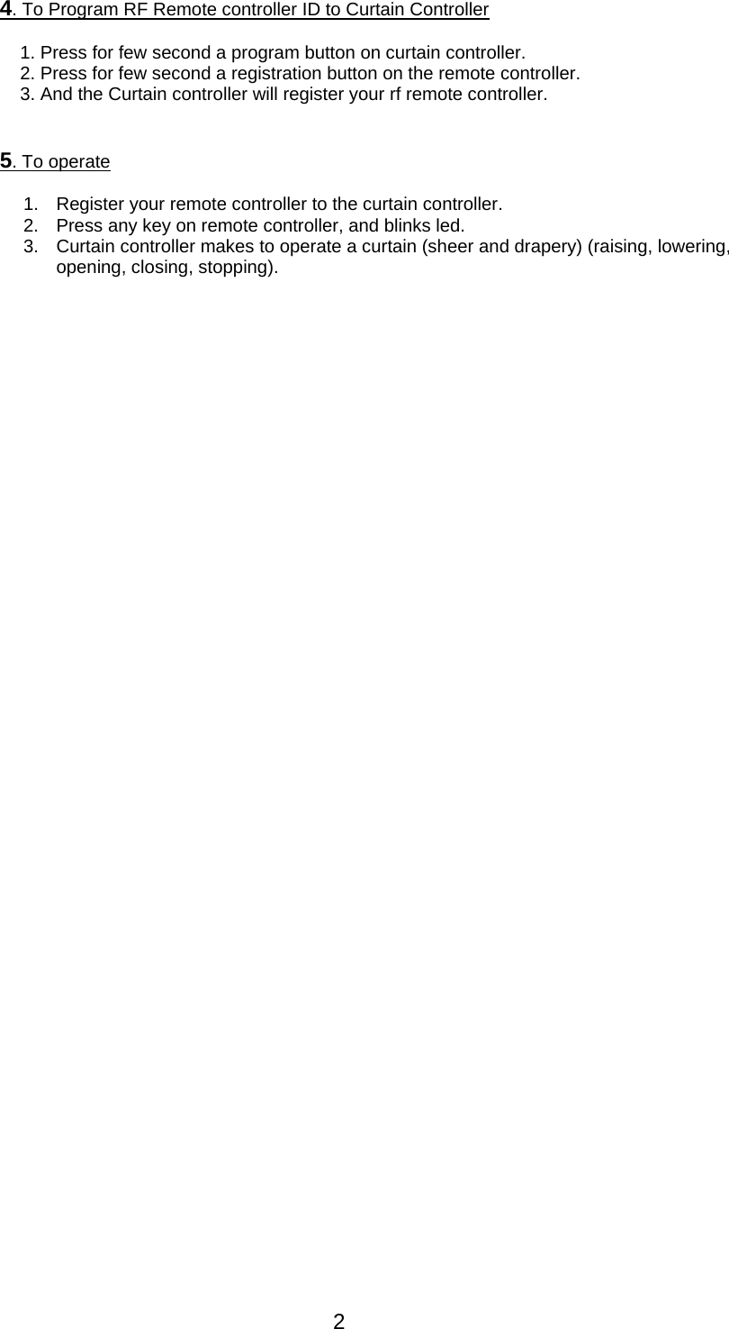 2 4. To Program RF Remote controller ID to Curtain Controller   1. Press for few second a program button on curtain controller. 2. Press for few second a registration button on the remote controller. 3. And the Curtain controller will register your rf remote controller.   5. To operate    1.  Register your remote controller to the curtain controller. 2.  Press any key on remote controller, and blinks led. 3.  Curtain controller makes to operate a curtain (sheer and drapery) (raising, lowering, opening, closing, stopping). 
