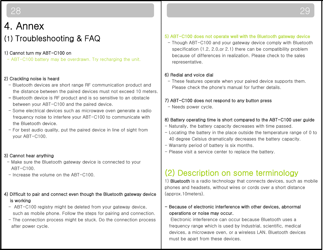 4A29285) ABT-C100 does not operate well with the Bluetooth gateway device- Though ABT-C100 and your gateway device comply with Bluetoothspecification (1.2, 2.0,or 2.1) there can be compatibility problembecause of differences in realization. Please check to the sales4. Annex(1) Troubleshooting &amp; FAQ1) Cannot turn my ABT-C100 onbecause of differences in realization. Please check to the salesrepresentative.6) Redial and voice dial- These features operate when your paired device supports them.Please check the phone’s manual for further details.- ABT-C100 battery may be overdrawn. Try recharging the unit.2) Crackling noise is heard- Bluetooth devices are short range RF communication product andth di t b t th i d d i t t d 10 t7) ABT-C100 does not respond to any button press- Needs power cycle.8) Battery operating time is short compared to the ABT-C100 user guidethe distance between the paired devices must not exceed 10 meters.   -Bluetooth device is RF product and is so sensitive to an obstaclebetween your ABT-C100 and the paired device. - Some electrical devices such as microwave oven generate a radiofrequency noise to interfere your ABT-C100 to communicate withthe Bluetooth device- Naturally, the battery capacity decreases with time passed. - Locating the battery in the place outside the temperature range of 0 to 40 degree Celsius dramatically decreases the battery capacity.- Warranty period of battery is six months.- Please visit a service center to replace the battery.the Bluetooth device. - For best audio quality, put the paired device in line of sight fromyour ABT-C100. 3)Cannot hear anything(2) Description on some terminology1) Bluetooth is a radio technology that connects devices, such as mobile phones and headsets, without wires or cords over a short distance )yg- Make sure the Bluetooth gateway device is connected to yourABT-C100. - Increase the volume on the ABT-C100.(approx.10meters).- Because of electronic interference with other devices, abnormal operations or noise may occur.Electronic interference can occur because Bluetooth uses a 4) Difficult to pair and connect even though the Bluetooth gateway deviceis working - ABT-C100 registry might be deleted from your gateway device,such as mobile phone. Follow the steps for pairing and connection.- The connection process might be stuck. Do the connection processfrequency range which is used by Industrial, scientific, medicaldevices, a microwave oven, or a wireless LAN. Bluetooth devicesmust be apart from these devices. after power cycle.  