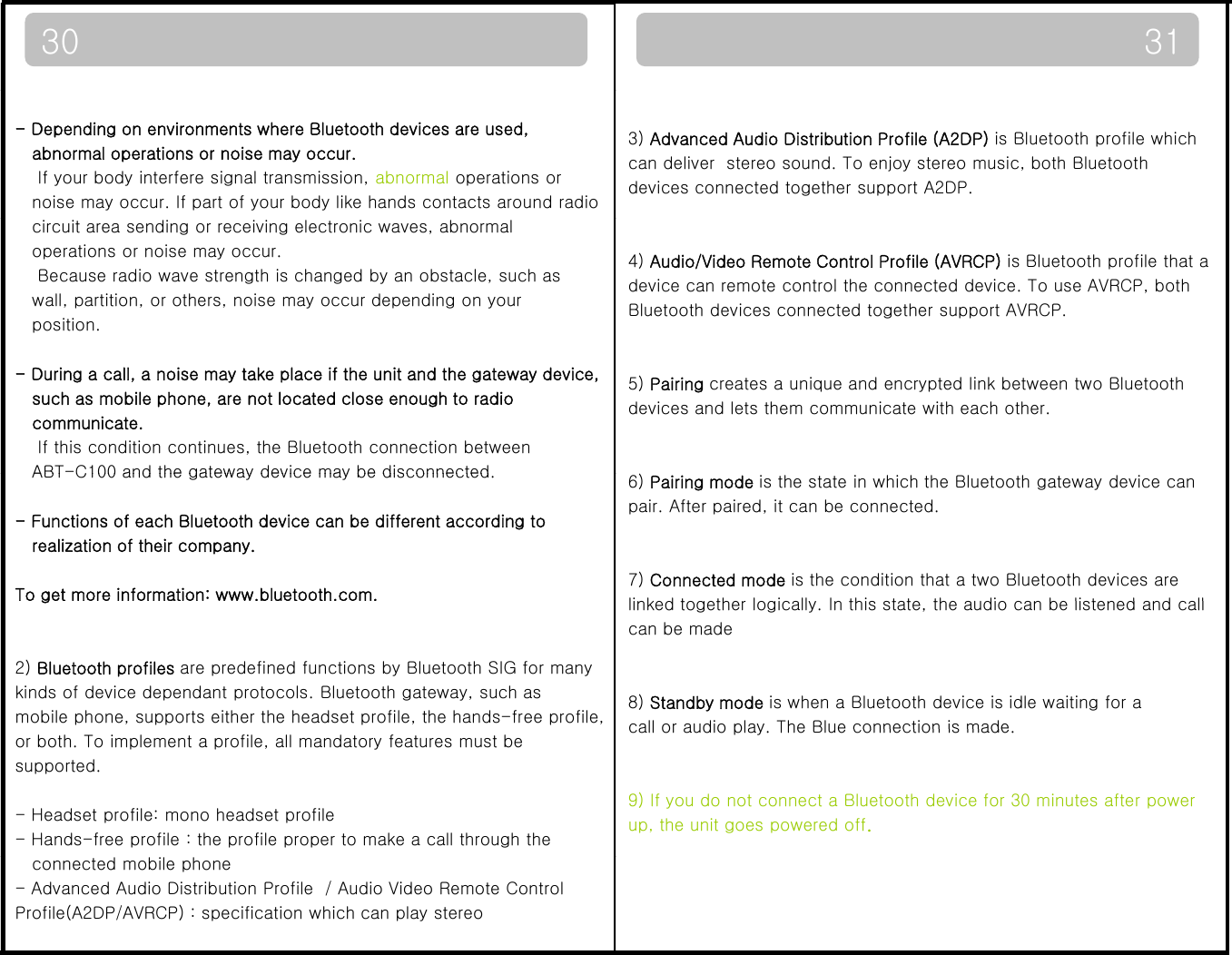 31303) Advanced Audio Distribution Profile (A2DP) is Bluetooth profile which can deliver  stereo sound. To enjoy stereo music, both Bluetoothdevices connected together support A2DP.- Depending on environments where Bluetooth devices are used, abnormal operations or noise may occur.If your body interfere signal transmission, abnormal operations or noise may occur. If part of your body like hands contacts around radio4) Audio/Video Remote Control Profile (AVRCP) is Bluetooth profile that a device can remote control the connected device. To use AVRCP, both Bluetooth devices connected together support AVRCP.circuit area sending or receiving electronic waves, abnormaloperations or noise may occur.Because radio wave strength is changed by an obstacle, such aswall, partition, or others, noise may occur depending on your position. 5) Pairing creates a unique and encrypted link between two Bluetooth devices and lets them communicate with each other. - During a call, a noise may take place if the unit and the gateway device,such as mobile phone, are not located close enough to radio communicate.If this condition continues, the Bluetooth connection between ABT-C100 and the gateway device may be disconnected6) Pairing mode is the state in which the Bluetooth gateway device canpair. After paired, it can be connected.7) Connected mode is the condition that a two Bluetooth devices areli k d t th l i ll I thi t t th di b li t d d llABTC100 and the gateway device may be disconnected.- Functions of each Bluetooth device can be different according to realization of their company.To get more information: www.bluetooth.com.linked together logically. In this state, the audio can be listened and callcan be made8) Standby mode is when a Bluetooth device is idle waiting for a call or audio play The Blue connection is madeg2) Bluetooth profiles are predefined functions by Bluetooth SIG for manykinds of device dependant protocols. Bluetooth gateway, such asmobile phone, supports either the headset profile, the hands-free profile,call or audio play. The Blue connection is made.9) If you do not connect a Bluetooth device for 30 minutes after power up, the unit goes powered off.or both. To implement a profile, all mandatory features must besupported.- Headset profile: mono headset profile- Hands-free profile : the profile proper to make a call through theconnected mobile phone- Advanced Audio Distribution Profile  / Audio Video Remote Control Profile(A2DP/AVRCP) : specification which can play stereo