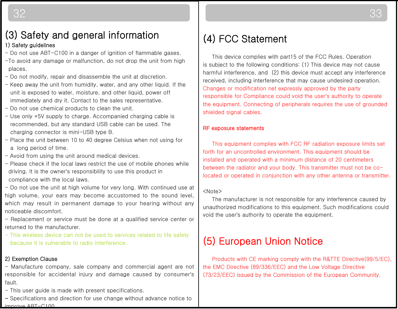 3332(4) FCC StatementThis device complies with part15 of the FCC Rules. Operationis subject to the following conditions: (1) This device may not cause()(3) Safety and general information1) Safety guidelines- Do not use ABT-C100 in a danger of ignition of flammable gases.-To avoid any damage or malfunction, do not drop the unit from highplaces.harmful interference, and  (2) this device must accept any interferencereceived, including interference that may cause undesired operation.  Changes or modification net expressly approved by the partyresponsible for Compliance could void the user’s authority to operatethe equipment. Connecting of peripherals requires the use of groundedshielded signal cablesplaces.- Do not modify, repair and disassemble the unit at discretion.- Keep away the unit from humidity, water, and any other liquid. If the unit is exposed to water, moisture, and other liquid, power off immediately and dry it. Contact to the sales representative. - Do not use chemical products to clean the unit.shielded signal cables.RF exposure statementsThis equipment complies with FCC RF radiation exposure limits setforth for an uncontrolled environment This equipment should be- Use only +5V supply to charge. Accompanied charging cable isrecommended, but any standard USB cable can be used. Thecharging connector is mini-USB type B.- Place the unit between 10 to 40 degree Celsius when not using fora  long period of time.  forth for an uncontrolled environment. This equipment should beinstalled and operated with a minimum distance of 20 centimetersbetween the radiator and your body. This transmitter must not be co-located or operated in conjunction with any other antenna or transmitter.&lt;Note&gt;- Avoid from using the unit around medical devices.  - Please check if the local laws restrict the use of mobile phones while driving. It is the owner’s responsibility to use this product incompliance with the local laws. - Do not use the unit at high volume for very long. With continued use athi hlbtdtthdllThe manufacturer is not responsible for any interference caused byunauthorized modifications to this equipment. Such modifications couldvoid the user’s authority to operate the equipment. highvolume,your ears maybecome accustomedtothesoundlevel,which may result in permanent damage to your hearing without anynoticeable discomfort.- Replacement or service must be done at a qualified service center orreturned to the manufacturer. -This wireless device can not be used to services related to life safety(5) European Union NoticeProducts with CE marking comply with the R&amp;TTE Directive(99/5/EC),the EMC Directive (89/336/EEC) and the Low Voltage Directive(73/23/EEC) issued by the Commission of the European Community.This wireless device can not be used to services related to life safety because it is vulnerable to radio interference.2) Exemption Clause- Manufacture company, sale company and commercial agent are notresponsible for accidental injuryand damagecausedbyconsumer’s(73/23/EEC) issued by the Commission of the European Community.pjygyfault.  - This user guide is made with present specifications.-Specifications and direction for use change without advance notice to improve ABT-C100.