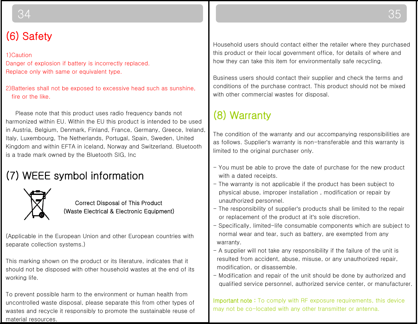 3534Household users should contact either the retailer where they purchased this product or their local government office, for details of where and how they can take this item for environmentally safe recycling.  (6) Safety1)CautionDanger of explosion if battery is incorrectly replaced.Replace only with same or equivalent type.Business users should contact their supplier and check the terms and conditions of the purchase contract. This product should not be mixed with other commercial wastes for disposal.(8) Warrantypy q yp2)Batteries shall not be exposed to excessive head such as sunshine,fire or the like.Please note that this product uses radio frequency bands not(8) WarrantyThe condition of the warranty and our accompanying responsibilities are as follows. Supplier’s warranty is non-transferable and this warranty islimited to the original purchaser only. harmonized within EU. Within the EU this product is intended to be usedin Austria, Belgium, Denmark, Finland, France, Germany, Greece, Ireland,Italy, Luxembourg, The Netherlands, Portugal, Spain, Sweden, United Kingdom and within EFTA in iceland, Norway and Switzerland. Bluetoothis a trade mark owned by the Bluetooth SIG, Inc - You must be able to prove the date of purchase for the new productwith a dated receipts.- The warranty is not applicable if the product has been subject tophysical abuse, improper installation , modification or repair byunauthorized personnel. (7) WEEE symbol informationCorrect Disposal of This Product- The responsibility of supplier’s products shall be limited to the repairor replacement of the product at it’s sole discretion.  - Specifically, limited-life consumable components which are subject tonormal wear and tear, such as battery, are exempted from anywarranty.Correct Disposal of This Product(Waste Electrical &amp; Electronic Equipment)(Applicable in the European Union and other European countries with separate collection systems.)- A supplier will not take any responsibility if the failure of the unit isresulted from accident, abuse, misuse, or any unauthorized repair, modification, or disassemble.- Modification and repair of the unit should be done by authorized andqualified service personnel, authorized service center, or manufacturer.pyThis marking shown on the product or its literature, indicates that it should not be disposed with other household wastes at the end of its working life. Important note : To comply with RF exposure requirements, this device may not be co-located with any other transmitter or antenna.To prevent possible harm to the environment or human health from uncontrolled waste disposal, please separate this from other types of wastes and recycle it responsibly to promote the sustainable reuse of material resources.