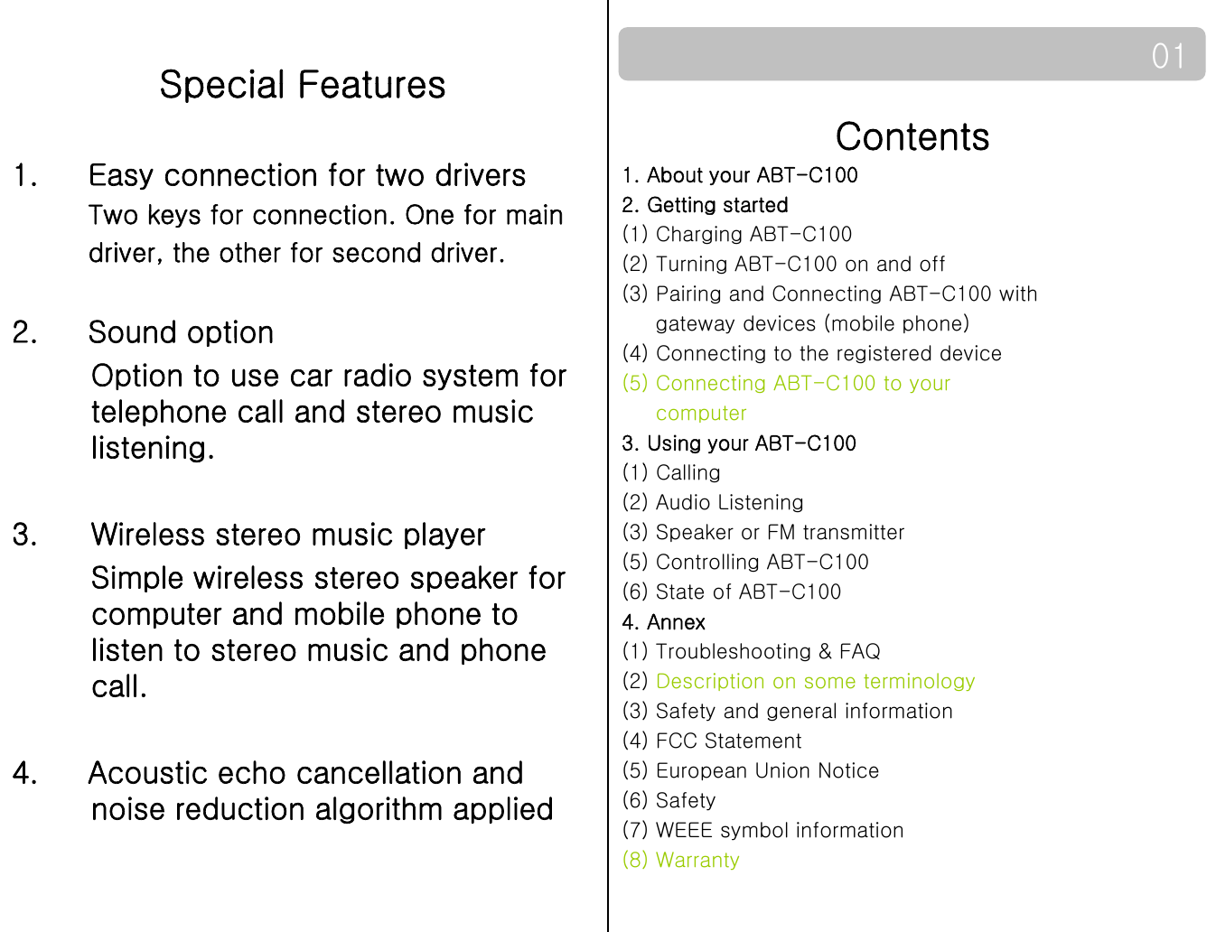 Special Features01Contents1. About your ABT-C100 2. Getting startedSpecial Features1.     Easy connection for two drivers Two keys for connection One for main2. Getting started(1) Charging ABT-C100(2) Turning ABT-C100 on and off(3) Pairing and Connecting ABT-C100 with gateway devices (mobile phone)Two keys for connection. One for main driver, the other for second driver.2 Sound option(4) Connecting to the registered device(5) Connecting ABT-C100 to yourcomputer3. Using your ABT-C100()2.     Sound optionOption to use car radio system for telephone call and stereo music listening.(1) Calling(2) Audio Listening(3) Speaker or FM transmitter(5) Controlling ABT-C100(6) State of ABT-C1003. Wireless stereo music playerSimple wireless stereo speaker for (6) State of ABT-C1004. Annex(1) Troubleshooting &amp; FAQ(2) Description on some terminology(3) Safety and general informationppcomputer and mobile phone to listen to stereo music and phone call.(3) Safety and general information(4) FCC Statement(5) European Union Notice(6) Safety(7) WEEE symbol information4.     Acoustic echo cancellation and noise reduction algorithm applied(8) Warranty