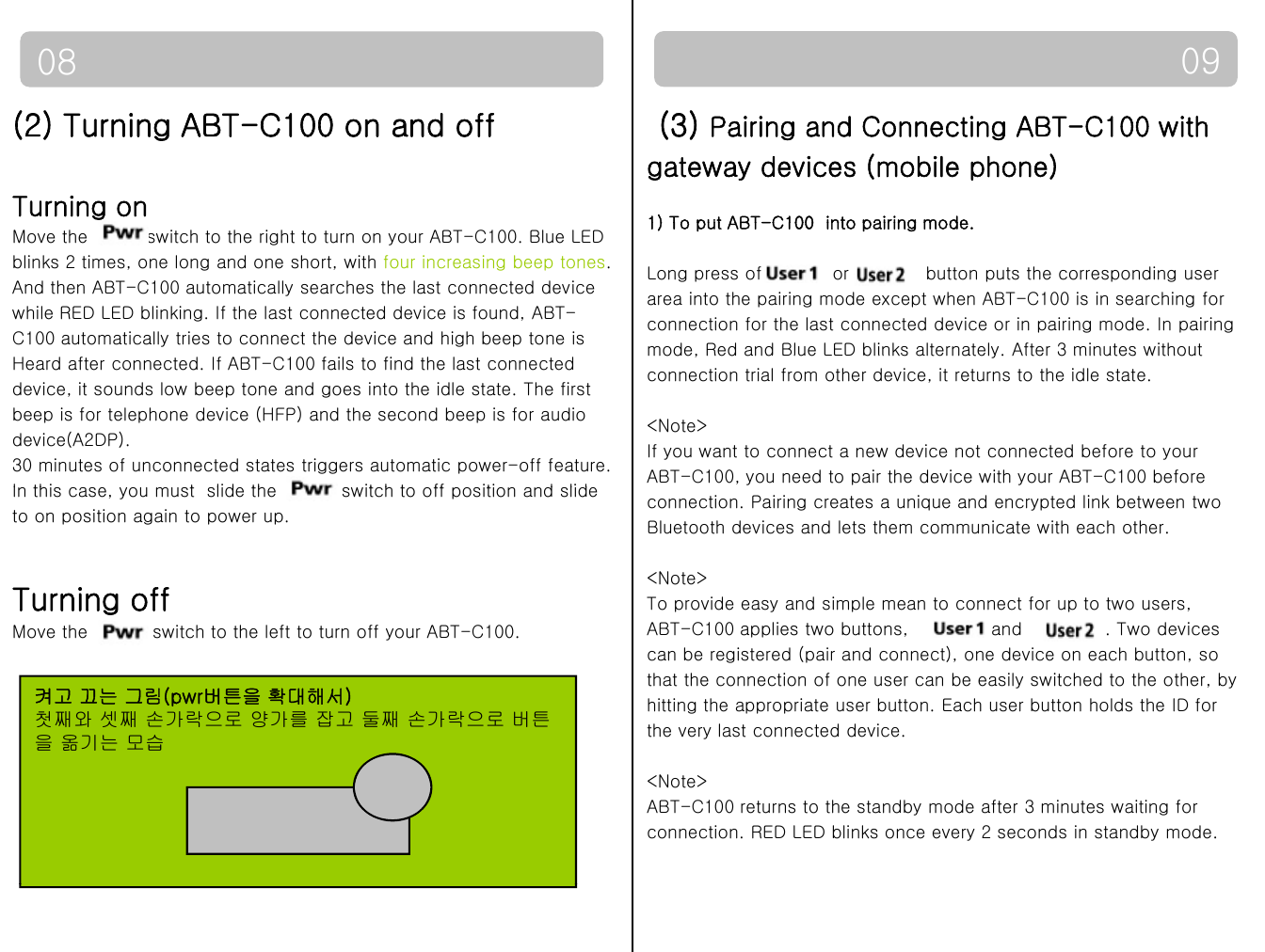0908(2) Turning ABT-C100 on and offTurning on(3) Pairing and Connecting ABT-C100 with gateway devices (mobile phone)1) To put ABT-C100 into pairing modeMove the  switch to the right to turn on your ABT-C100. Blue LED blinks 2 times, one long and one short, with four increasing beep tones. And then ABT-C100 automatically searches the last connected device while RED LED blinking. If the last connected device is found, ABT-C100 automatically tries to connect the device and high beep tone is 1) To put ABT-C100  into pairing mode.Long press of            or  button puts the corresponding user area into the pairing mode except when ABT-C100 is in searching forconnection for the last connected device or in pairing mode. In pairingmode, Red and Blue LED blinks alternately. After 3 minutes withoutHeard after connected. If ABT-C100 fails to find the last connected device, it sounds low beep tone and goes into the idle state. The first beep is for telephone device (HFP) and the second beep is for audio device(A2DP).30 minutes of unconnected states triggers automatic power-off feature.Ithi t lidthit h t ff iti d lidmode, Red and Blue LED blinks alternately. After 3 minutes withoutconnection trial from other device, it returns to the idle state. &lt;Note&gt;If you want to connect a new device not connected before to your ABT-C100, you need to pair the device with your ABT-C100 beforeIn this case, you must  slide the  switch to off position and slide to on position again to power up. Turning offconnection. Pairing creates a unique and encrypted link between twoBluetooth devices and lets them communicate with each other.&lt;Note&gt;To provide easy and simple mean to connect for up to two users,Move the  switch to the left to turn off your ABT-C100. ABT-C100 applies two buttons,              and              . Two devices can be registered (pair and connect), one device on each button, sothat the connection of one user can be easily switched to the other, byhitting the appropriate user button. Each user button holds the ID forthe very last connected device. 켜고 끄는 그림(pwr버튼을 확대해서)첫째와 셋째 손가락으로 양가를 잡고 둘째 손가락으로 버튼을 옮기는 모습&lt;Note&gt;ABT-C100 returns to the standby mode after 3 minutes waiting for connection. RED LED blinks once every 2 seconds in standby mode.