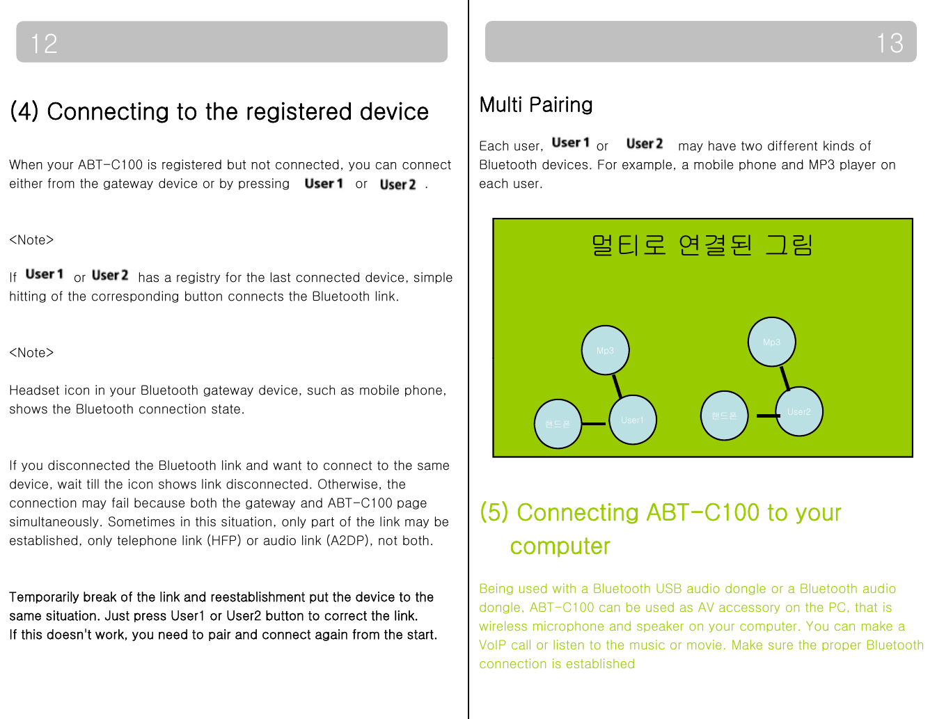 1312(4) Connecting to the registered deviceWhen your ABTC100 is registered but not connected you can connectMulti PairingEach user,            or                may have two different kinds of Bluetooth devices For example a mobile phone and MP3 player onWhen your ABT-C100 is registered but not connected, you can connect either from the gateway device or by pressing               or             .&lt;Note&gt;Bluetooth devices. For example, a mobile phone and MP3 player oneach user.멀티로 연결된 그림If  or  has a registry for the last connected device, simple hitting of the corresponding button connects the Bluetooth link.&lt;Note&gt; Mp3Mp3Headset icon in your Bluetooth gateway device, such as mobile phone,shows the Bluetooth connection state.핸드폰 User1 핸드폰 User2If you disconnected the Bluetooth link and want to connect to the samedevice, wait till the icon shows link disconnected. Otherwise, the connection may fail because both the gateway and ABT-C100 pagesimultaneously. Sometimes in this situation, only part of the link may be established, only telephone link (HFP) or audio link (A2DP), not both. (5) Connecting ABT-C100 to your computerTemporarily break of the link and reestablishment put the device to the same situation. Just press User1 or User2 button to correct the link. If this doesn&apos;t work, you need to pair and connect again from the start.computerBeing used with a Bluetooth USB audio dongle or a Bluetooth audio dongle, ABT-C100 can be used as AV accessory on the PC, that is wireless microphone and speaker on your computer. You can make aVoIP call or listen to the music or movie. Make sure the proper Bluetoothconnection is established