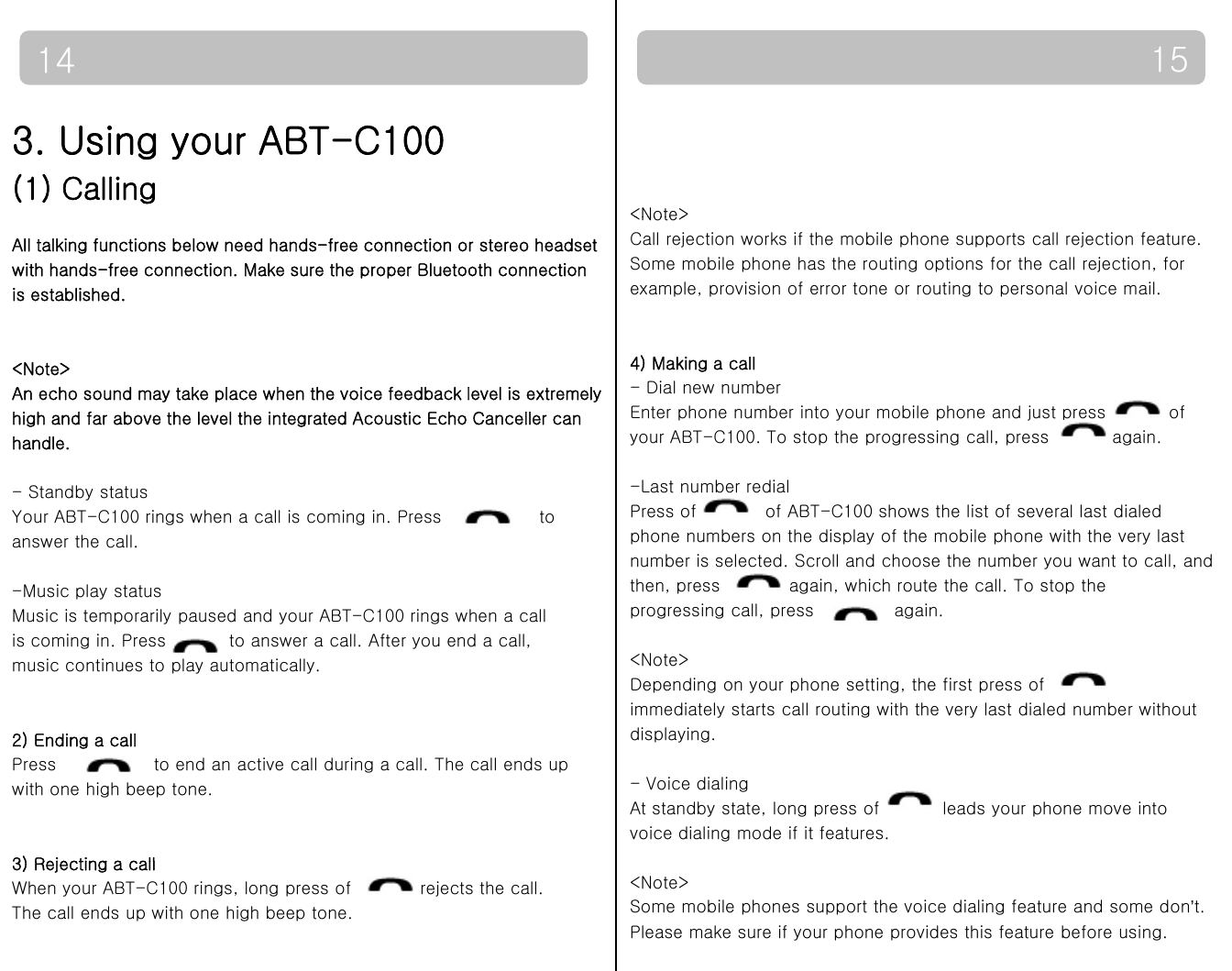 15143. Using your ABT-C100(1) Calling&lt;Note&gt;All talking functions below need hands-free connection or stereo headsetwith hands-free connection. Make sure the proper Bluetooth connection is established.&lt;Note&gt;Call rejection works if the mobile phone supports call rejection feature.Some mobile phone has the routing options for the call rejection, forexample, provision of error tone or routing to personal voice mail.&lt;Note&gt;An echo sound may take place when the voice feedback level is extremely high and far above the level the integrated Acoustic Echo Canceller canhandle.4) Making a call - Dial new numberEnter phone number into your mobile phone and just press  ofyour ABT-C100. To stop the progressing call, press    again.- Standby statusYour ABT-C100 rings when a call is coming in. Press                 to answer the call.-Music play status-Last number redialPress of     of ABT-C100 shows the list of several last dialed phone numbers on the display of the mobile phone with the very lastnumber is selected. Scroll and choose the number you want to call, andthen, press    again, which route the call. To stop the Music is temporarily paused and your ABT-C100 rings when a call is coming in. Press  to answer a call. After you end a call, music continues to play automatically.)progressing call, press              again.&lt;Note&gt;Depending on your phone setting, the first press of immediately starts call routing with the very last dialed number without displaying2) Ending a callPress  to end an active call during a call. The call ends up with one high beep tone.3) Rejecting a calldisplaying.-Voice dialingAt standby state, long press of  leads your phone move intovoice dialing mode if it features.3) Rejecting a callWhen your ABT-C100 rings, long press of    rejects the call. The call ends up with one high beep tone. &lt;Note&gt;Some mobile phones support the voice dialing feature and some don’t. Please make sure if your phone provides this feature before using.