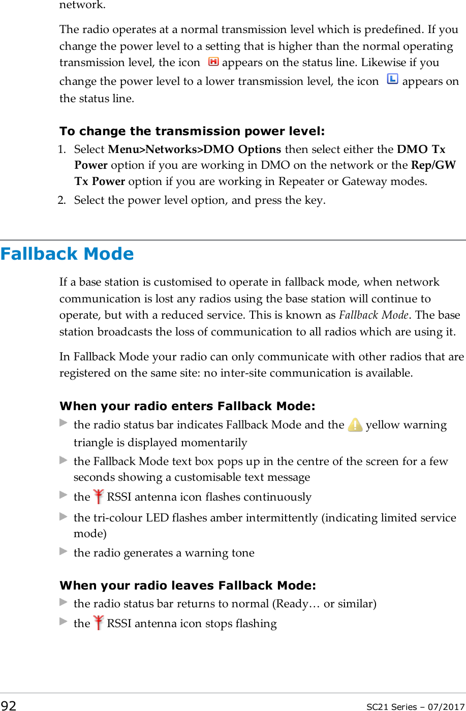 network.The radio operates at a normal transmission level which is predefined. If youchange the power level to a setting that is higher than the normal operatingtransmission level, the icon appears on the status line. Likewise if youchange the power level to a lower transmission level, the icon appears onthe status line.To change the transmission power level:1. Select Menu&gt;Networks&gt;DMO Options then select either the DMO TxPower option if you are working in DMO on the network or the Rep/GWTx Power option if you are working in Repeater or Gateway modes.2. Select the power level option, and press the key.Fallback ModeIf a base station is customised to operate in fallback mode, when networkcommunication is lost any radios using the base station will continue tooperate, but with a reduced service. This is known as Fallback Mode. The basestation broadcasts the loss of communication to all radios which are using it.In Fallback Mode your radio can only communicate with other radios that areregistered on the same site: no inter-site communication is available.When your radio enters Fallback Mode:the radio status bar indicates Fallback Mode and the yellow warningtriangle is displayed momentarilythe Fallback Mode text box pops up in the centre of the screen for a fewseconds showing a customisable text messagethe RSSI antenna icon flashes continuouslythe tri-colour LED flashes amber intermittently (indicating limited servicemode)the radio generates a warning toneWhen your radio leaves Fallback Mode:the radio status bar returns to normal (Ready… or similar)the RSSI antenna icon stops flashing92 SC21 Series – 07/2017