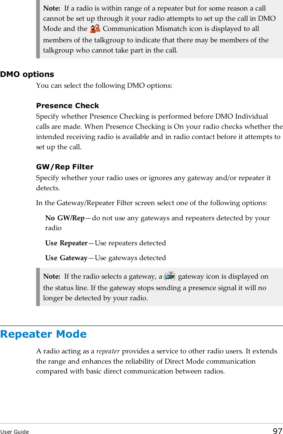 Note: If a radio is within range of a repeater but for some reason a callcannot be set up through it your radio attempts to set up the call in DMOMode and the Communication Mismatch icon is displayed to allmembers of the talkgroup to indicate that there may be members of thetalkgroup who cannot take part in the call.DMO optionsYou can select the following DMO options:Presence CheckSpecify whether Presence Checking is performed before DMO Individualcalls are made. When Presence Checking is On your radio checks whether theintended receiving radio is available and in radio contact before it attempts toset up the call.GW/Rep FilterSpecify whether your radio uses or ignores any gateway and/or repeater itdetects.In the Gateway/Repeater Filter screen select one of the following options:No GW/Rep—do not use any gateways and repeaters detected by yourradioUse Repeater—Use repeaters detectedUse Gateway—Use gateways detectedNote: If the radio selects a gateway, a gateway icon is displayed onthe status line. If the gateway stops sending a presence signal it will nolonger be detected by your radio.Repeater ModeA radio acting as a repeater provides a service to other radio users. It extendsthe range and enhances the reliability of Direct Mode communicationcompared with basic direct communication between radios.User Guide 97