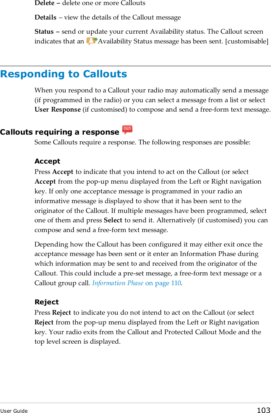Delete – delete one or more CalloutsDetails – view the details of the Callout messageStatus – send or update your current Availability status. The Callout screenindicates that an Availability Status message has been sent. [customisable]Responding to CalloutsWhen you respond to a Callout your radio may automatically send a message(if programmed in the radio) or you can select a message from a list or selectUser Response (if customised) to compose and send a free-form text message.Callouts requiring a responseSome Callouts require a response. The following responses are possible:AcceptPress Accept to indicate that you intend to act on the Callout (or selectAccept from the pop-up menu displayed from the Left or Right navigationkey. If only one acceptance message is programmed in your radio aninformative message is displayed to show that it has been sent to theoriginator of the Callout. If multiple messages have been programmed, selectone of them and press Select to send it. Alternatively (if customised) you cancompose and send a free-form text message.Depending how the Callout has been configured it may either exit once theacceptance message has been sent or it enter an Information Phase duringwhich information may be sent to and received from the originator of theCallout. This could include a pre-set message, a free-form text message or aCallout group call. Information Phase on page110.RejectPress Reject to indicate you do not intend to act on the Callout (or selectReject from the pop-up menu displayed from the Left or Right navigationkey. Your radio exits from the Callout and Protected Callout Mode and thetop level screen is displayed.User Guide 103