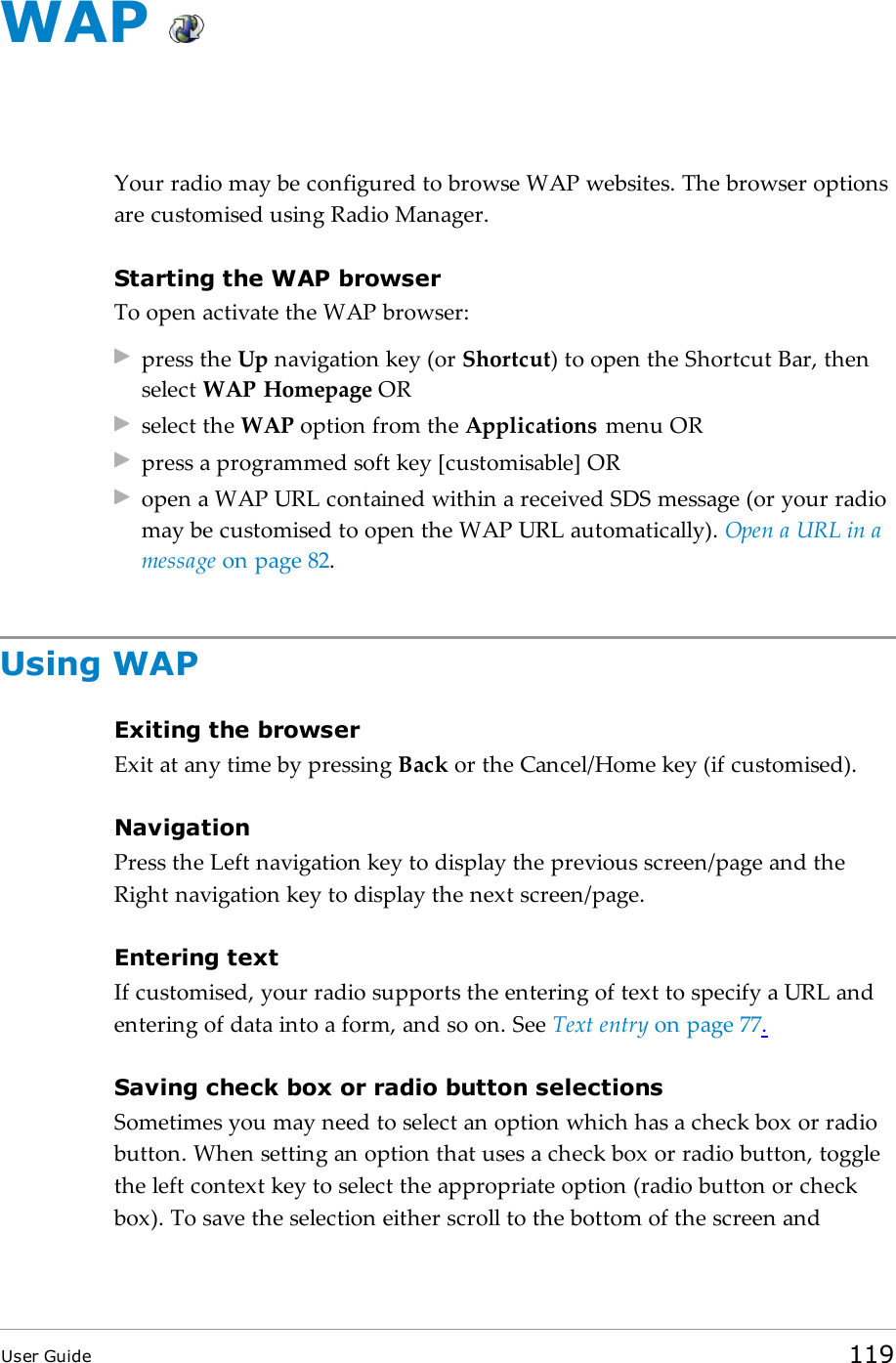 WAPYour radio may be configured to browse WAP websites. The browser optionsare customised using Radio Manager.Starting the WAP browserTo open activate the WAP browser:press the Up navigation key (or Shortcut) to open the Shortcut Bar, thenselect WAP Homepage ORselect the WAP option from the Applications menu ORpress a programmed soft key [customisable] ORopen a WAPURL contained within a received SDSmessage (or your radiomay be customised to open the WAP URLautomatically). Open a URL in amessage on page82.Using WAPExiting the browserExit at any time by pressing Back or the Cancel/Home key (if customised).NavigationPress the Left navigation key to display the previous screen/page and theRight navigation key to display the next screen/page.Entering textIf customised, your radio supports the entering of text to specify a URL andentering of data into a form, and so on. See Text entry on page77.Saving check box or radio button selectionsSometimes you may need to select an option which has a check box or radiobutton. When setting an option that uses a check box or radio button, togglethe left context key to select the appropriate option (radio button or checkbox). To save the selection either scroll to the bottom of the screen andUser Guide 119