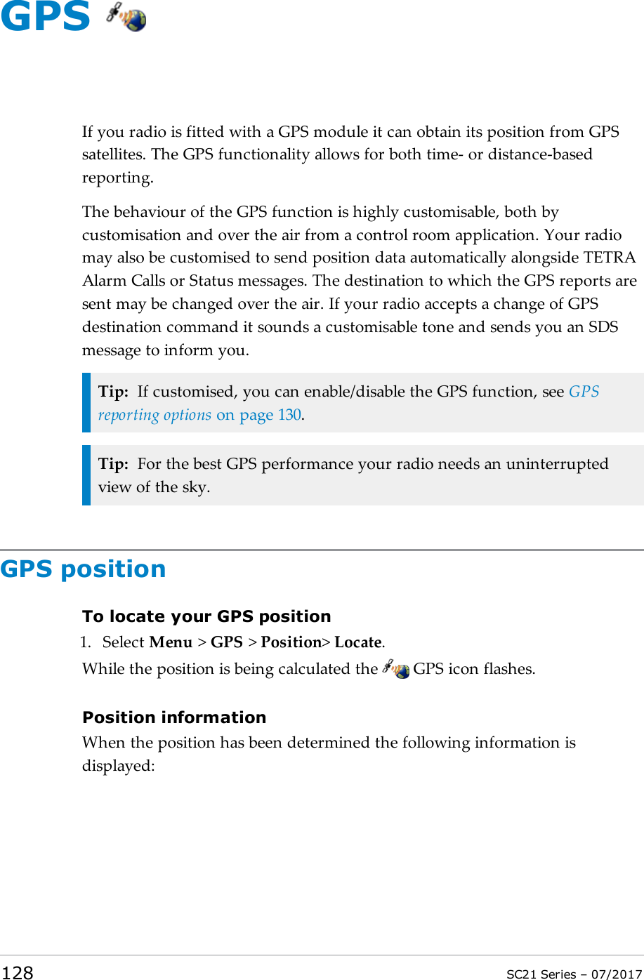 GPSIf you radio is fitted with a GPS module it can obtain its position from GPSsatellites. The GPS functionality allows for both time- or distance-basedreporting.The behaviour of the GPS function is highly customisable, both bycustomisation and over the air from a control room application. Your radiomay also be customised to send position data automatically alongside TETRAAlarm Calls or Status messages. The destination to which the GPS reports aresent may be changed over the air. If your radio accepts a change of GPSdestination command it sounds a customisable tone and sends you an SDSmessage to inform you.Tip: If customised, you can enable/disable the GPS function, see GPSreporting options on page130.Tip: For the best GPS performance your radio needs an uninterruptedview of the sky.GPS positionTo locate your GPS position1. Select Menu &gt;GPS &gt;Position&gt;Locate.While the position is being calculated the GPS icon flashes.Position informationWhen the position has been determined the following information isdisplayed:128 SC21 Series – 07/2017