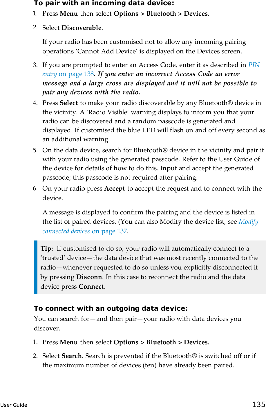 To pair with an incoming data device:1. Press Menu then select Options &gt; Bluetooth &gt; Devices.2. Select Discoverable.If your radio has been customised not to allow any incoming pairingoperations ‘Cannot Add Device’ is displayed on the Devices screen.3. If you are prompted to enter an Access Code, enter it as described in PINentry on page138. If you enter an incorrect Access Code an errormessage and a large cross are displayed and it will not be possible topair any devices with the radio.4. Press Select to make your radio discoverable by any Bluetooth® device inthe vicinity. A ‘Radio Visible’ warning displays to inform you that yourradio can be discovered and a random passcode is generated anddisplayed. If customised the blue LED will flash on and off every second asan additional warning.5. On the data device, search for Bluetooth® device in the vicinity and pair itwith your radio using the generated passcode. Refer to the User Guide ofthe device for details of how to do this. Input and accept the generatedpasscode; this passcode is not required after pairing.6. On your radio press Accept to accept the request and to connect with thedevice.A message is displayed to confirm the pairing and the device is listed inthe list of paired devices. (You can also Modify the device list, see Modifyconnected devices on page137.Tip: If customised to do so, your radio will automatically connect to a‘trusted’ device—the data device that was most recently connected to theradio—whenever requested to do so unless you explicitly disconnected itby pressing Disconn. In this case to reconnect the radio and the datadevice press Connect.To connect with an outgoing data device:You can search for—and then pair—your radio with data devices youdiscover.1. Press Menu then select Options &gt; Bluetooth &gt; Devices.2. Select Search.Search is prevented if the Bluetooth® is switched off or ifthe maximum number of devices (ten) have already been paired.User Guide 135