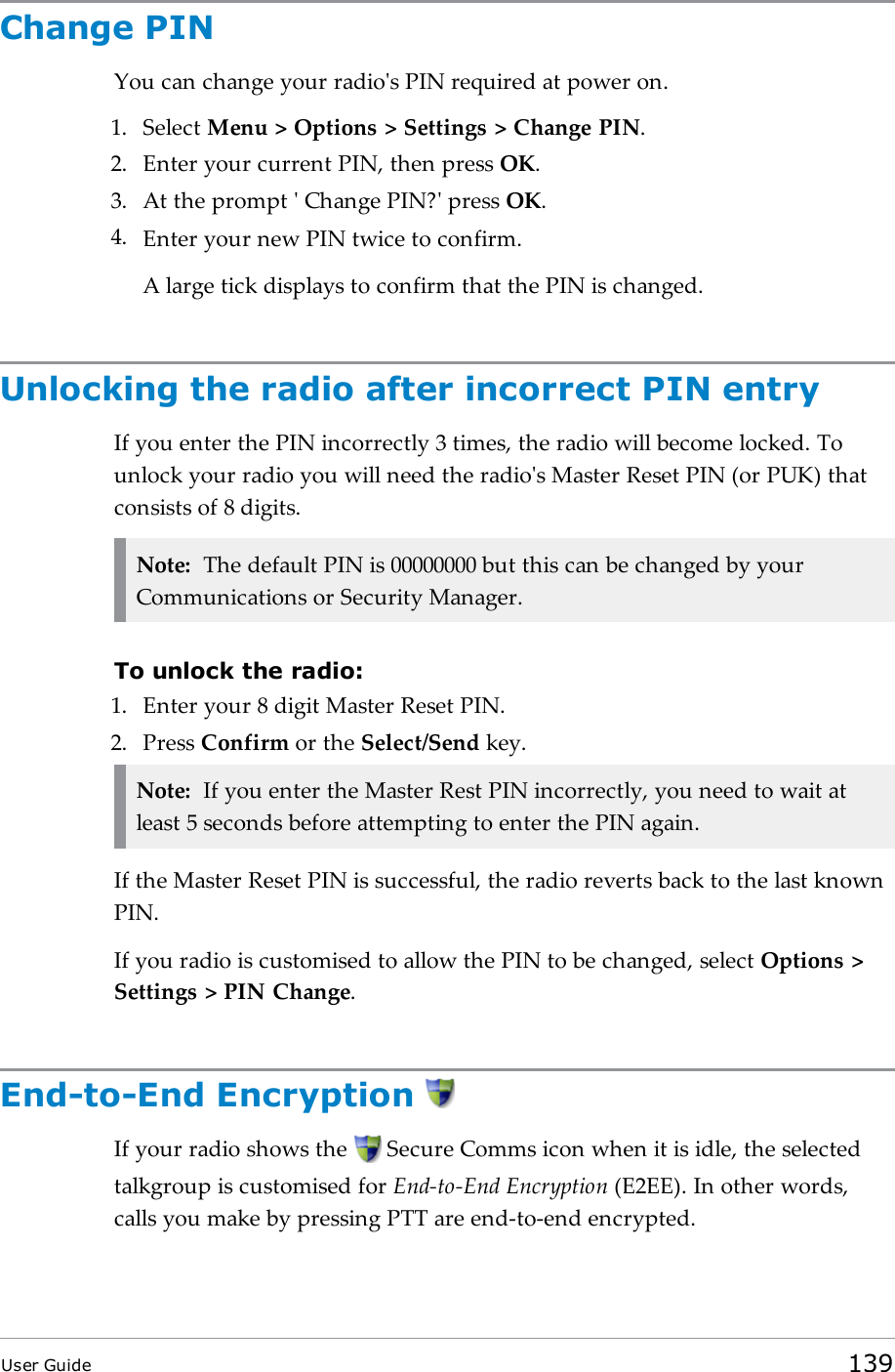 Change PINYou can change your radio&apos;s PIN required at power on.1. Select Menu &gt; Options &gt; Settings &gt; Change PIN.2. Enter your current PIN, then press OK.3. At the prompt &apos; Change PIN?&apos; press OK.4. Enter your new PIN twice to confirm.A large tick displays to confirm that the PIN is changed.Unlocking the radio after incorrect PIN entryIf you enter the PIN incorrectly 3 times, the radio will become locked. Tounlock your radio you will need the radio&apos;s Master Reset PIN (or PUK) thatconsists of 8 digits.Note: The default PIN is 00000000 but this can be changed by yourCommunications or Security Manager.To unlock the radio:1. Enter your 8 digit Master Reset PIN.2. Press Confirm or the Select/Send key.Note: If you enter the Master Rest PIN incorrectly, you need to wait atleast 5 seconds before attempting to enter the PIN again.If the Master Reset PIN is successful, the radio reverts back to the last knownPIN.If you radio is customised to allow the PIN to be changed, select Options &gt;Settings &gt; PIN Change.End-to-End EncryptionIf your radio shows the Secure Comms icon when it is idle, the selectedtalkgroup is customised for End-to-End Encryption (E2EE). In other words,calls you make by pressing PTT are end-to-end encrypted.User Guide 139
