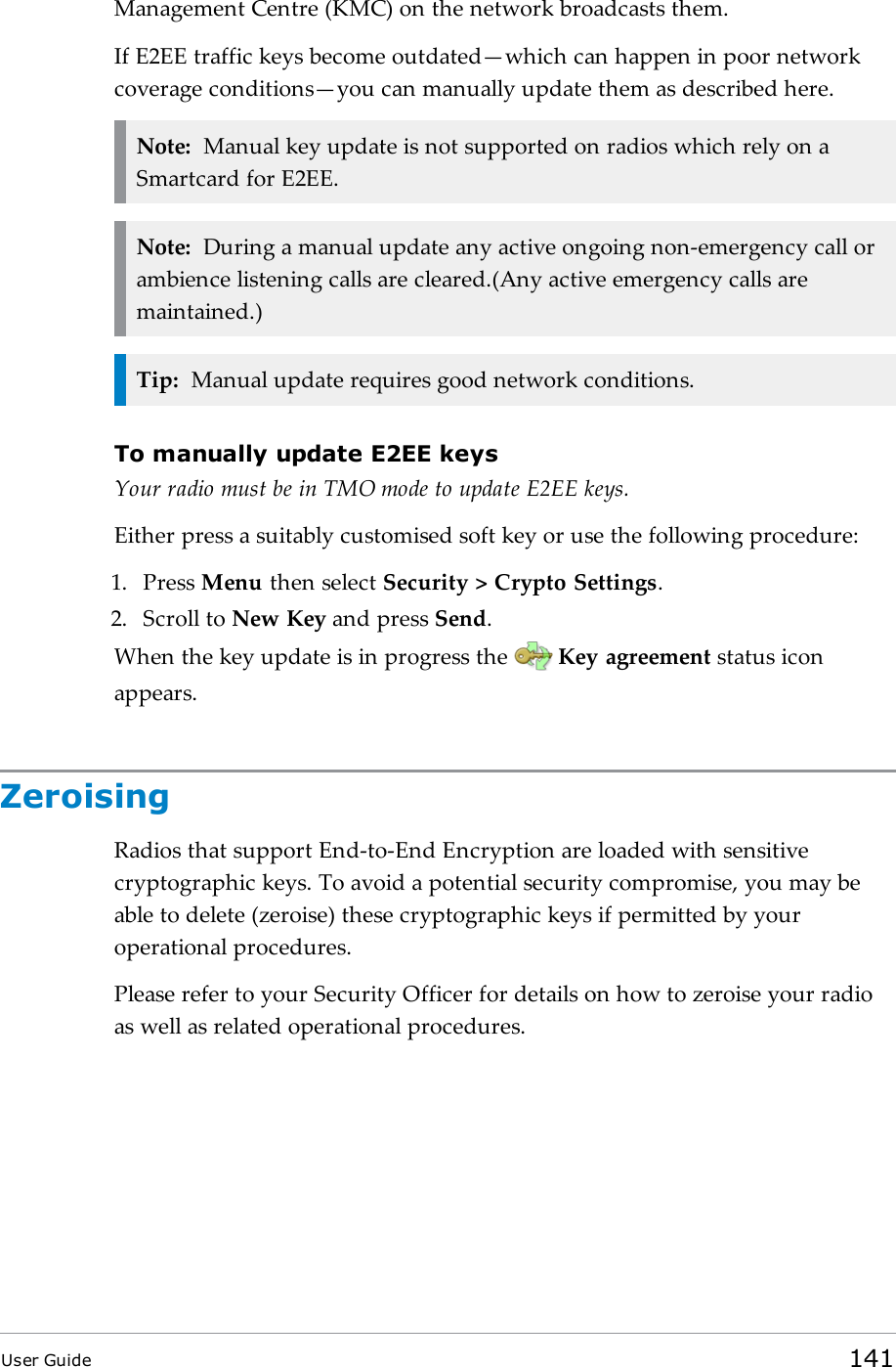 Management Centre (KMC) on the network broadcasts them.If E2EE traffic keys become outdated—which can happen in poor networkcoverage conditions—you can manually update them as described here.Note: Manual key update is not supported on radios which rely on aSmartcard for E2EE.Note: During a manual update any active ongoing non-emergency call orambience listening calls are cleared.(Any active emergency calls aremaintained.)Tip: Manual update requires good network conditions.To manually update E2EE keysYour radio must be in TMO mode to update E2EE keys.Either press a suitably customised soft key or use the following procedure:1. Press Menu then select Security &gt; Crypto Settings.2. Scroll to New Key and press Send.When the key update is in progress the Key agreement status iconappears.ZeroisingRadios that support End-to-End Encryption are loaded with sensitivecryptographic keys. To avoid a potential security compromise, you may beable to delete (zeroise) these cryptographic keys if permitted by youroperational procedures.Please refer to your Security Officer for details on how to zeroise your radioas well as related operational procedures.User Guide 141