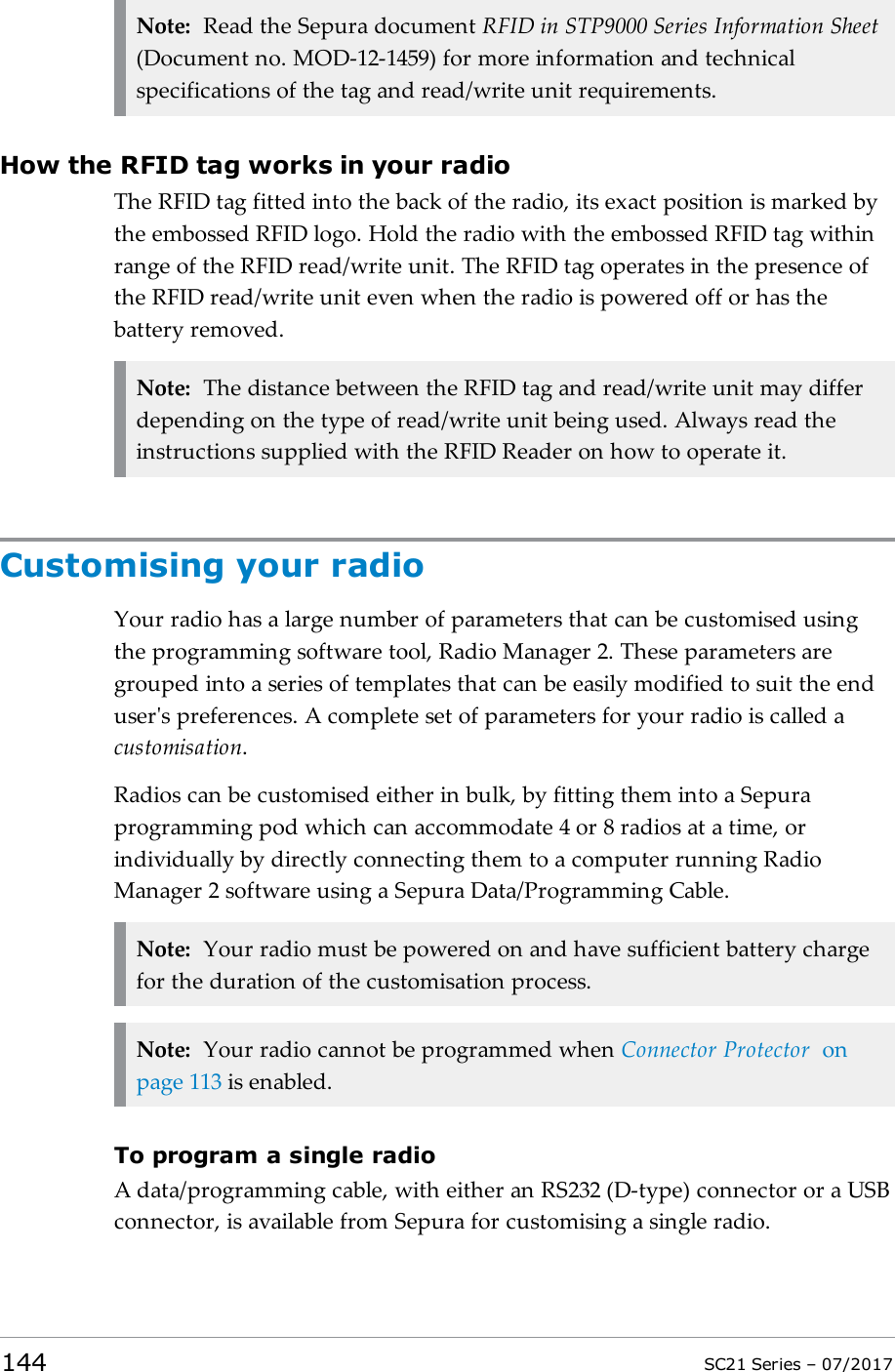 Note: Read the Sepura document RFID in STP9000 Series Information Sheet(Document no. MOD-12-1459) for more information and technicalspecifications of the tag and read/write unit requirements.How the RFID tag works in your radioThe RFID tag fitted into the back of the radio, its exact position is marked bythe embossed RFID logo. Hold the radio with the embossed RFIDtag withinrange of the RFID read/write unit. The RFID tag operates in the presence ofthe RFID read/write unit even when the radio is powered off or has thebattery removed.Note: The distance between the RFID tag and read/write unit may differdepending on the type of read/write unit being used. Always read theinstructions supplied with the RFIDReader on how to operate it.Customising your radioYour radio has a large number of parameters that can be customised usingthe programming software tool, Radio Manager 2. These parameters aregrouped into a series of templates that can be easily modified to suit the enduser&apos;s preferences. A complete set of parameters for your radio is called acustomisation.Radios can be customised either in bulk, by fitting them into a Sepuraprogramming pod which can accommodate 4 or 8 radios at a time, orindividually by directly connecting them to a computer running RadioManager 2 software using a Sepura Data/Programming Cable.Note: Your radio must be powered on and have sufficient battery chargefor the duration of the customisation process.Note: Your radio cannot be programmed when Connector Protector onpage113 is enabled.To program a single radioA data/programming cable, with either an RS232 (D-type) connector or a USBconnector, is available from Sepura for customising a single radio.144 SC21 Series – 07/2017