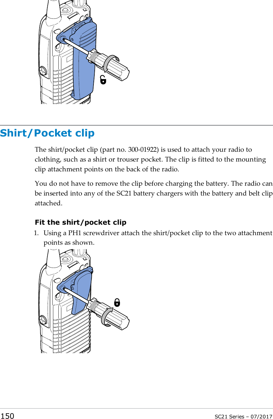 Shirt/Pocket clipThe shirt/pocket clip (part no. 300-01922) is used to attach your radio toclothing, such as a shirt or trouser pocket. The clip is fitted to the mountingclip attachment points on the back of the radio.You do not have to remove the clip before charging the battery. The radio canbe inserted into any of the SC21 battery chargers with the battery and belt clipattached.Fit the shirt/pocket clip1. Using a PH1 screwdriver attach the shirt/pocket clip to the two attachmentpoints as shown.150 SC21 Series – 07/2017