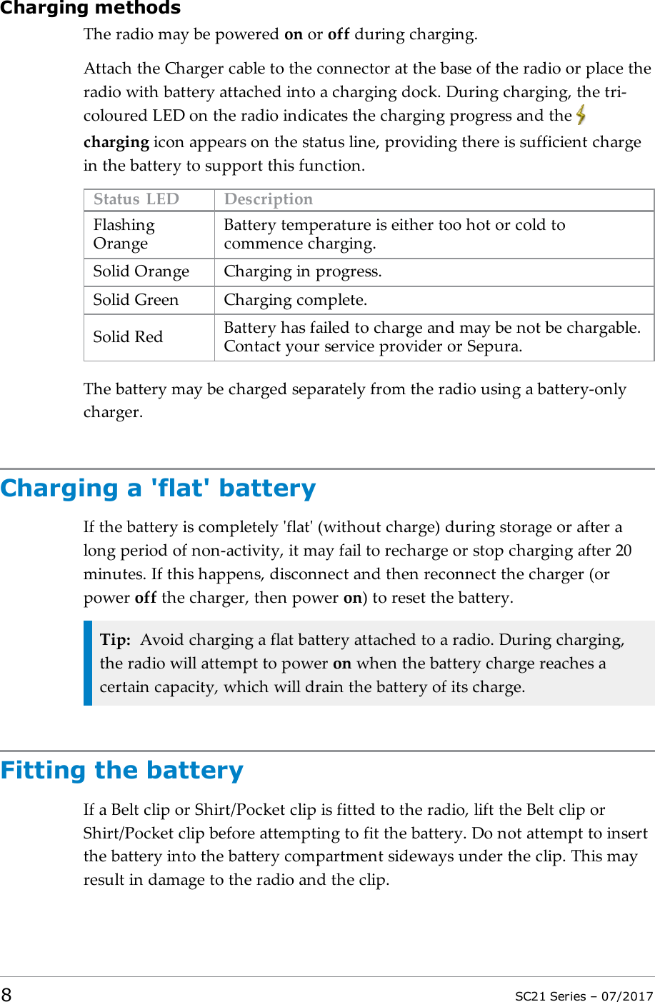 Charging methodsThe radio may be powered on or off during charging.Attach the Charger cable to the connector at the base of the radio or place theradio with battery attached into a charging dock. During charging, the tri-coloured LED on the radio indicates the charging progress and thecharging icon appears on the status line, providing there is sufficient chargein the battery to support this function.Status LED DescriptionFlashingOrangeBattery temperature is either too hot or cold tocommence charging.Solid Orange Charging in progress.Solid Green Charging complete.Solid Red Battery has failed to charge and may be not be chargable.Contact your service provider or Sepura.The battery may be charged separately from the radio using a battery-onlycharger.Charging a &apos;flat&apos; batteryIf the battery is completely &apos;flat&apos; (without charge) during storage or after along period of non-activity, it may fail to recharge or stop charging after 20minutes. If this happens, disconnect and then reconnect the charger (orpower off the charger, then power on) to reset the battery.Tip: Avoid charging a flat battery attached to a radio. During charging,the radio will attempt to power on when the battery charge reaches acertain capacity, which will drain the battery of its charge.Fitting the batteryIf a Belt clip or Shirt/Pocket clip is fitted to the radio, lift the Belt clip orShirt/Pocket clip before attempting to fit the battery. Do not attempt to insertthe battery into the battery compartment sideways under the clip. This mayresult in damage to the radio and the clip.8SC21 Series – 07/2017